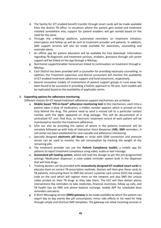 42
d. The facility for ICT enabled benefit transfer through smart cards will be made available
from the district TB office. In situations where the patient gets tested and treatment
initiated somewhere else, support for patient enablers will get started based on the
need for the same.
e. Through the e-Nikshay platform, automated reminders on treatment initiation,
interruption and follow up will be sent to treatment provider and patients. In addition,
SMS support services will also be made available for awareness, counselling and
reminder alerts.
f. An offline app for patient education will be available for free download. Information
regarding TB diagnostic and treatment services, enablers, grievance through call center
support will be linked on the app through e-Nikshay.
g. Nutritional support/enabler honorarium linked to continuation on treatment through e-
Nikshay.
h. Each District has been provided with a counsellor for providing necessary counselling. In
addition, the Treatment supervisor and district accountant will monitor the availability
of ICT enabled treatment adherence support and fund movement, respectively.
i. Several innovative models of involvement of patient support groups in rural areas has
been found to be successful in providing a holistic approach to TB care. Such models will
be replicated based on the availability of applicable norms
6. Expanding options for adherence monitoring
Different choices for ICT based treatment adherence support mechanisms are as below
a. Mobile based “Pill-in-Hand” adherence monitoring tool In this mechanism, each time a
patient takes a dose of medication, a hidden number appears which is printed on the
strip behind the drug. The patient need to send a missed call to a particular contact
number with the digits appeared on drug package. This will be documented at a
centralized ICT unit. And thus, an electronic treatment record of each patient will be
maintained to monitor the treatment adherence.
b. S/he can also be providing the option of where in the patients treatment will be
remotely followed up with help of Interactive Voice Response (IVR), SMS reminders. A
call center has been established for care cascade and adherence monitoring
c. Specially designed electronic pill boxes or strips with GSM connection and pressure
sensor can be used to monitor the pill consumption by tracking the weight of the
remaining pills.
d. The treatment provider can use the Patient Compliance toolkit; a mobile app for
patients to report treatment compliance using video, audio or text message.
e. Automated pill loading system, which will load the dosage as per the pre-programmed
settings. Medication dispenser: a color-coded reminder system built in the dispenser
that will hold drugs.
f. Treating doctors can be provided with innovatively designed ICT enabled smart cards to
educate them on correct TB prescription methods. Doctors will then give these cards to
TB patients, instructing them to SMS the server/ customer care centre (CCC) the unique
code on the card which will register them on the network and also SMS the unique
codes printed on their TB drugs as they take them. The CCC will then deliver phone
interventions like reminders to take medicines, financial incentives, follow up calls, and
TB health tips via SMS and phone balance recharge, mobile APP for scheduled dose
reminders and alerts.
g. A Short Messaging service (SMS) gateway to be made available by which the patient can
report day to day events like pill consumption, minor side effects or his need for help
through simple and shortcut SMS templates. The gateway can allow incoming services in
 