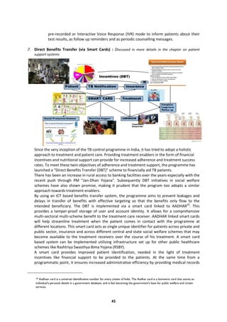 43
pre-recorded or Interactive Voice Response (IVR) mode to inform patients about their
test results, as follow up reminders and as periodic counselling messages.
7. Direct Benefits Transfer (via Smart Cards) : Discussed in more details in the chapter on patient
support systems
Since the very inception of the TB control programme in India, it has tried to adopt a holistic
approach to treatment and patient care. Providing treatment enablers in the form of financial
incentives and nutritional support can provide for increased adherence and treatment success
rates. To meet these twin objectives of adherence and treatment support, the programme has
launched a “Direct Benefits Transfer (DBT)” scheme to financially aid TB patients.
There has been an increase in rural access to banking facilities over the years especially with the
recent push through PM “Jan-Dhan Yojana”. Subsequently DBT initiatives in social welfare
schemes have also shown promise, making it prudent that the program too adopts a similar
approach towards treatment enablers.
By using an ICT based benefits transfer system, the programme aims to prevent leakages and
delays in transfer of benefits with effective targeting so that the benefits only flow to the
intended beneficiary. The DBT is implemented via a smart card linked to AADHAR10
. This
provides a tamper-proof storage of user and account identity. It allows for a comprehensive
multi-sectoral multi-scheme benefit to the treatment care receiver. AADHAR linked smart cards
will help streamline treatment when the patient comes in contact with the programme at
different locations. This smart card acts as single unique identifier for patients across private and
public sector, insurance and across different central and state social welfare schemes that may
become available to the treatment receivers over the course of his treatment. A smart card
based system can be implemented utilising infrastructure set up for other public healthcare
schemes like Rashtriya Swasthya Bima Yojana (RSBY).
A smart card provides improved patient identification, needed in the light of treatment
incentives like financial support to be provided to the patients. At the same time from a
programmatic point, it ensures increased administrative efficiency by providing medical records
10 Aadhaar card is a universal identification number for every citizen of India. The Aadhar card is a biometric card that stores an
individual's personal details in a government database, and is fast becoming the government's base for public welfare and citizen
services.
 
