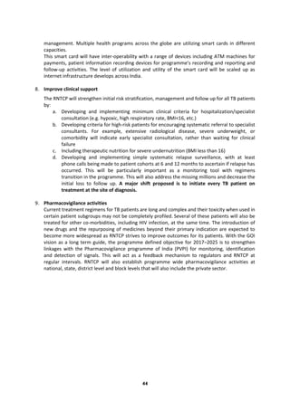 44
management. Multiple health programs across the globe are utilizing smart cards in different
capacities.
This smart card will have inter-operability with a range of devices including ATM machines for
payments, patient information recording devices for programme’s recording and reporting and
follow-up activities. The level of utilization and utility of the smart card will be scaled up as
internet infrastructure develops across India.
8. Improve clinical support
The RNTCP will strengthen initial risk stratification, management and follow up for all TB patients
by:
a. Developing and implementing minimum clinical criteria for hospitalization/specialist
consultation (e.g. hypoxic, high respiratory rate, BMI<16, etc.)
b. Developing criteria for high-risk patients for encouraging systematic referral to specialist
consultants. For example, extensive radiological disease, severe underweight, or
comorbidity will indicate early specialist consultation, rather than waiting for clinical
failure
c. Including therapeutic nutrition for severe undernutrition (BMI less than 16)
d. Developing and implementing simple systematic relapse surveillance, with at least
phone calls being made to patient cohorts at 6 and 12 months to ascertain if relapse has
occurred. This will be particularly important as a monitoring tool with regimens
transition in the programme. This will also address the missing millions and decrease the
initial loss to follow up. A major shift proposed is to initiate every TB patient on
treatment at the site of diagnosis.
9. Pharmacovigilance activities
Current treatment regimens for TB patients are long and complex and their toxicity when used in
certain patient subgroups may not be completely profiled. Several of these patients will also be
treated for other co-morbidities, including HIV infection, at the same time. The introduction of
new drugs and the repurposing of medicines beyond their primary indication are expected to
become more widespread as RNTCP strives to improve outcomes for its patients. With the GOI
vision as a long term guide, the programme defined objective for 2017–2025 is to strengthen
linkages with the Pharmacovigilance programme of India (PVPI) for monitoring, identification
and detection of signals. This will act as a feedback mechanism to regulators and RNTCP at
regular intervals. RNTCP will also establish programme wide pharmacovigilance activities at
national, state, district level and block levels that will also include the private sector.
 