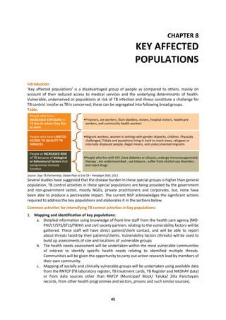 45
CHAPTER 8
KEY AFFECTED
POPULATIONS
Introduction
‘Key affected populations’ is a disadvantaged group of people as compared to others, mainly on
account of their reduced access to medical services and the underlying determinants of health.
Vulnerable, underserved or populations at risk of TB infection and illness constitute a challenge for
TB control. Insofar as TB is concerned, these can be segregated into following broad groups.
Table:
Source: Stop TB Partnership, Global Plan to End TB – Paradigm Shift, 2015
Several studies have suggested that the disease burden in these special groups is higher than general
population. TB control activities in these special populations are being provided by the government
and non-government sector, mostly NGOs, private practitioners and corporates, but, none have
been able to produce a perceivable impact. The current NSP acknowledges the significant actions
required to address the key populations and elaborates it in the sections below.
Common activities for intensifying TB control activities in key populations:
1. Mapping and identification of key populations:
a. Detailed information using knowledge of front-line staff from the health care agency (MO-
PHI/LT/STS/STLS/TBHV) and civil society partners relating to the vulnerability factors will be
gathered. These staff will have direct patient/client contact, and will be able to report
about threats faced by their patients/clients. Vulnerability factors (threats) will be used to
build up assessments of size and locations of vulnerable groups
b. The health needs assessment will be undertaken within the most vulnerable communities
of interest to identify specific health needs relating to identified multiple threats.
Communities will be given the opportunity to carry out action research lead by members of
their own community.
c. Mapping of socially and clinically vulnerable groups will be undertaken using available data
from the RNTCP (TB laboratory register, TB treatment cards, TB Register and NIKSHAY data)
or from data sources other than RNTCP (Municipal/ Block/ Taluka/ Zilla Panchayats
records, from other health programmes and sectors, prisons and such similar sources).
People who have
INCREASED EXPOSURE to
TB due to where they live
or work
•Prisoners, sex workers, Slum dwellers, miners, hospital visitors, healthcare
workers, and community health workers
People who have LIMITED
ACCESS TO QUALITY TB
SERVICES
•Migrant workers, women in settings with gender disparity, children, Physicaly
challenged, Tribals and poulations living in hard to reach areas, refugees or
internally displaced people, illegal miners, and undocumented migrants
People at INCREASED RISK
of TB because of biological
or behavioural factors that
compromise immune
function
•People who live with HIV ,have diabetes or silicosis, undergo immunosuppressive
therapy , are undernourished , use tobacco , suffer from alcohol-use disorders,
and inject drugs
 