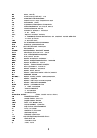 3
HA Health Assistant
HIV Human Immune- Deficiency Virus
HRD Human Resource Development
IEC Information, Education and Communication
ICF Intensive Case Finding
ICTC Integrated Counselling and Testing Centre
ILFS Infrastructure Leasing and Financial Services
IPT Isoniazid Preventive Therapy
IRLs Intermediate Reference Laboratories
LAC Link ART Centres
LQAS Lot Quality Assurance Sampling
LRS Lala Ram Swarup Institute of Tuberculosis and Respiratory Diseases. New Delhi
LT Laboratory Technician
LWS Link Worker Scheme
MBPH Market Based Partnerships for Health
MDG Millennium Development Goal
MDR-TB Multi Drug Resistant Tuberculosis
MO Medical Officer
MOHFW Ministry of Health with Family Welfare
MO-TC Medical Officer –Tuberculosis Control
MPHS Multi –Purpose Health Supervisors
MPW Multi-Purpose Workers
NACP National AIDS Control Programme
NAICC National Airborne Infection Control Committee
NARI National AIDS Research Institute
NCRL National Commission on Rural Labour
NGO Non-Governmental Organization
NRLs National Reference Laboratories
NHM National Health Mission
NTRI National Tuberculosis Research Institute, Chennai
NSP New smear positive
NSP-RNTCP National Strategic Plan for Tuberculosis Control
NTF National Task Force
NTI National Tuberculosis Institute Bangalore
NTP National Tuberculosis Programme
NUHM National Urban Health Mission
OPD Out Patient Department
OR Operational Research
ORW Out Reach Worker
OSE On-Site Evaluation
INTERPHASE AGENCIES Private Provider Interface agency
PHC Primary Health Centre
PHI Peripheral Health Institution
PHW Peripheral Health Worker
PLHIV People Living with HIV/AIDS
PPM Public Private Mix/ Partnership
PMR Programme Management Report
PP Private Practitioner
PRI Panchayati Raj Institution
PT Preventive Therapy
PTB Pulmonary Tuberculosis
PVPI Pharmacovigilance programme of India
PWB Patient Wise Box
QA Quality Assurance
QC Quality Control
 