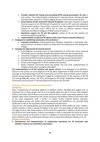 49
a. Provider Initiated HIV testing and Counselling (PITC) among presumptive TB cases is
now a policy. The implementation is being done in a phased manner, starting with high
prevalent states and then in A and B category districts in rest of the country by 2017.
b. Early initiation of ART among HIV infected TB patients: Systematic measures to extend
financial support to the HIV-infected TB patient for travel to ART centre for evaluation
and treatment initiation. There will be a provision for travel support for HIV-infected TB
patients to visit ART centre. Efforts will be made to optimize outreach activity
undertaken by different categories of NACP outreach workers.
c. Nutritional support for TB and HIV patients: Linking all TB and HIV patients for
nutritional support through PDS.
d. Implementation of daily anti TB regimen with 2 years of post-treatment follow-up
3. Strategies for establishing mechanisms of Co-ordination
a. Improved surveillance: Linking patient-wise database, implement a case-based, web-
based electronic surveillance system to enable real time monitoring of inter-programme
linkages.
4. Strategies for high priority 20 selected districts
a. Early Diagnosis: Increasing access to rapid diagnostics for PLHIV with clients accessing
HIV testing services including strengthening Sputum Collection and transportation.
b. Innovative strategies for addressing local epidemics esp. in 20 high priority districts
c. Decentralized TB-HIV treatment delivery services through community led models
d. Strengthening social support and institutional support for co-infected patients
e. Private sector engagement in TB HIV Collaborative activities
f. Newer initiatives Community Based HIV testing, Test and Treat, implementation of
Targeted Interventions strategies under NACP
The implementation of TB HIV activities will require CBNAAT to be deployed at all ART/COE s
Centres in the country for early diagnosis of TB (by 2015). Department of AIDS control to expand
coverage of whole blood finger prick HIV screening test at all PHIs. General health system needs to
provide storage facility for HIV testing kits, budget for implementation of AIC measures at HIV TB
care settings (600 ART centres, LAC, ICTC), and budget for ART drugs. Availability of adequate stock
of Isoniazid is to be ensured. E-Training module to be used for HIV care staff.
Diabetics, Tobacco use and Alcohol dependence
Introduction
India is experiencing an escalating epidemic of diabetes mellitus. Available data suggest that an
estimated 11% of urban people and 3% of rural people above the age of 15 years have diabetes
mellitus, with about half of those in rural areas and one third in urban areas being unaware of the
problem. Most recent estimates put the number of persons with diabetes mellitus at 62 million (10%
of the adult population), with a further 77 million having impaired glucose tolerance.
Epidemiological surveys and studies have been completed and published or are currently being
conducted in India on the association between diabetes and tuberculosis.
Tobacco use is the leading global cause of preventable death (6 million deaths per year). Tobacco-
related mortality in India is among the highest in the world. The percentage of Indian women and
men aged 15-49 yr. who smoke tobacco is 2.9% and 24.3% respectively. In addition, 18.4% of women
and 32.9% of men chew tobacco. Tobacco consumption in India is responsible for half of all cancers
in men and a quarter of all cancers in women, in addition to representing a major threat to many
other conditions, such as cardiovascular diseases, chronic obstructive pulmonary diseases, and TB.
Strategic Interventions
1. Development and Implementation of collaborative framework for TB associated with
Diabetes, Tobacco use and Alcohol consumption
 