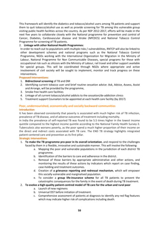50
This framework will identify the diabetics and tobacco/alcohol users among TB patients and support
them to quit tobacco/alcohol use as well as provide screening for TB among this vulnerable group
visiting public health facilities across the country. As per NSP 2012-2017, efforts will be made in the
next five years to collaborate closely with the National programme for prevention and control of
Cancer, Diabetes, Cardiovascular disease and Stroke (NPCDCS) and National Tobacco Control
Programme for screening of TB patients.
2. Linkage with other National Health Programmes:
In order to reach out to populations with multiple risks / vulnerabilities, RNTCP will also be linked to
other development schemes and national programs such as the National Tobacco Control
Programme, NGOs working with the International Organization for Migration in the Ministry of
Labour, National Programme for Non Communicable Diseases, special programs for those with
occupational risk such as silicosis with the Ministry of Labour, rail travel and other support available
for special groups. This will be coordinated through NGOs where appropriate and active
involvement of civil society will be sought to implement, monitor and track progress on these
interventions.
Proposed Interventions:
1. Bidirectional screening of TB and DM
2. Identifying current tobacco user and brief routine cessation advice: Ask, Advice, Assess, Assist
and Arrange, will be provided by the programme,
3. Smoke free health care facilities
4. Linkage of all current tobacco/alcohol addicts to the cessation/de-addiction clinics
5. Treatment support Counselors to be appointed at each health care facility (by 2017)
Poor, undernourished, economically and socially backward communities
Introduction
It has been observed consistently that poverty is associated with much higher risk of TB infection,
prevalence of TB disease, and of adverse outcomes of treatment including mortality.
In India the prevalence of self-reported TB was found to be 5.5 times higher in the lowest income
quintile compared to the highest income quintile according to the National Family Health Survey-3.
Tuberculosis also worsens poverty, as the poor spend a much higher proportion of their income on
the direct and indirect costs associated with TB care. The END TB strategy highlights integrated
patient-centered care and prevention as its first pillar.
Strategic Interventions
1. To make the TB programme pro-poor in its overall orientation, and respond to the challenges
faced by them in a flexible, innovative and sustainable manner. This will involve the following:
a. Mapping the poor and vulnerable populations in the jurisdiction of each district TB
programme.
b. Identification of the barriers to care and adherence in the district.
c. Removal of those barriers by appropriate administrative and other actions, and
monitoring the results of these actions by indicators which report on case finding,
case-holding and treatment outcomes.
d. Creation of a grievance reporting and redressal mechanism, which will empower
this socially vulnerable and marginalised population.
e. To consider a group life-insurance scheme for all TB patients to prevent the
catastrophic consequences for the family in the event of death during TB treatment.
2. To evolve a high-quality patient-centred model of TB care for the urban and rural poor
a. Launch of new regimens
b. Universal DST before initiation of treatment.
c. Comprehensive assessment of patients at diagnosis to identify any red flag features
which may indicate higher risk of complications including death.
 