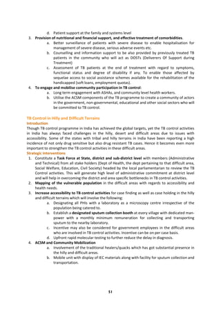 51
d. Patient support at the family and systems level
3. Provision of nutritional and financial support, and effective treatment of comorbidities.
a. Better surveillance of patients with severe disease to enable hospitalisation for
management of severe disease, serious adverse events etc.
b. Counselling and information support to be also provided by previously treated TB
patients in the community who will act as DOSTs (Deliverers Of Support during
Treatment)
c. Assessment of TB patients at the end of treatment with regard to symptoms,
functional status and degree of disability if any. To enable those affected by
sequelae access to social assistance schemes available for the rehabilitation of the
handicapped (soft loans, employment quotas).
4. To engage and mobilise community participation in TB control:
a. Long term engagement with ASHAs, and community level health workers.
b. Utilise the ACSM components of the TB programme to create a community of actors
in the government, non-governmental, educational and other social sectors who will
be committed to TB control.
TB Control in Hilly and Difficult Terrains
Introduction
Though TB control programme in India has achieved the global targets, yet the TB control activities
in India has always faced challenges in the hilly, desert and difficult areas due to issues with
accessibility. Some of the states with tribal and hilly terrains in India have been reporting a high
incidence of not only drug sensitive but also drug resistant TB cases. Hence it becomes even more
important to strengthen the TB control activities in these difficult areas.
Strategic Interventions
1. Constitute a Task Force at State, district and sub-district level with members (Administrative
and Technical) from all stake holders (Dept of Health, the dept pertaining to that difficult area,
Social Welfare, Education, Civil Society) headed by the local parliamentarian to review the TB
Control activities. This will generate high level of administrative commitment at district level
and will help in overcoming the district and area specific bottlenecks in TB control activities.
2. Mapping of the vulnerable population in the difficult areas with regards to accessibility and
health needs.
3. Increase accessibility to TB control activities for case finding as well as case holding in the hilly
and difficult terrains which will involve the following:
a. Designating all PHIs with a laboratory as a microscopy centre irrespective of the
population being catered to.
b. Establish a designated sputum collection booth at every village with dedicated man-
power with a monthly minimum remuneration for collecting and transporting
sputum to the nearby laboratory.
c. Incentive may also be considered for government employees in the difficult areas
who are involved in TB control activities. Incentive can be on per case basis.
d. Upfront rapid molecular testing to further reduce the delay in diagnosis.
4. ACSM and Community Mobilization
a. Involvement of the traditional healers/quacks which has got substantial presence in
the hilly and difficult areas.
b. Mobile unit with display of IEC materials along with facility for sputum collection and
transportation.
 