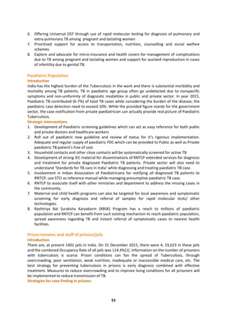 53
6. Offering Universal DST through use of rapid molecular testing for diagnosis of pulmonary and
extra-pulmonary TB among pregnant and lactating women
7. Prioritised support for access to transportation, nutrition, counselling and social welfare
schemes
8. Explore and advocate for micro-insurance and health covers for management of complications
due to TB among pregnant and lactating women and support for assisted reproduction in cases
of infertility due to genital TB.
Paediatric Population
Introduction
India has the highest burden of the Tuberculosis in the work and there is substantial morbidity and
mortality among TB patients. TB in paediatric age group often go undetected due to nonspecific
symptoms and non-uniformity of diagnostic modalities in public and private sector. In year 2015,
Paediatric TB contributed (6-7%) of total TB cases while considering the burden of the disease, the
paediatric case detection need to exceed 10%. While the provided figure stands for the government
sector, the case notification from private paediatrician can actually provide real picture of Paediatric
Tuberculosis.
Strategic Interventions
1. Development of Paediatric screening guidelines which can act as easy reference for both public
and private doctors and healthcare workers
2. Roll out of paediatric new guideline and review of status for it’s rigorous implementation.
Adequate and regular supply of paediatric FDC which can be provided to Public as well as Private
paediatric TB patient’s free of cost
3. Household contacts and other close contacts will be systematically screened for active TB
4. Development of strong IEC material for disseminations of RNTCP extended services for diagnosis
and treatment for private diagnosed Paediatric TB patients. Private sector will also need to
understand ‘Standards for TB care in India’ while diagnosing and treating paediatric TB case.
5. Involvement in Indian Association of Paediatricians for notifying all diagnosed TB patients to
RNTCP, use STCI as reference manual while managing presumptive paediatric TB case.
6. RNTCP to associate itself with other ministries and department to address the missing cases in
the community.
7. Maternal and child health programs can also be targeted for local awareness and symptomatic
screening for early diagnosis and referral of samples for rapid molecular tests/ other
technologies.
8. Rashtriya Bal Suraksha Karyakarm (RBSK) Program has a reach to millions of paediatric
population and RNTCP can benefit from such existing mechanism to reach paediatric population,
spread awareness regarding TB and instant referral of symptomatic cases to nearest health
facilities.
Prison Inmates and staff of prisons/jails
Introduction
There are, at present 1401 jails in India. On 31 December 2015, there were 4, 19,623 in these jails
and the combined Occupancy Rate of all jails was 114.4%[1]. Information on the number of prisoners
with tuberculosis is scarce. Prison conditions can fan the spread of Tuberculosis, through
overcrowding, poor ventilation, weak nutrition, inadequate or inaccessible medical care, etc. The
best strategy for preventing tuberculosis in prisons is early diagnosis combined with effective
treatment. Measures to reduce overcrowding and to improve living conditions for all prisoners will
be implemented to reduce transmission of TB.
Strategies for case-finding in prisons:
 