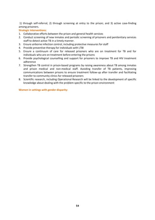 54
1) through self-referral; 2) through screening at entry to the prison; and 3) active case-finding
among prisoners.
Strategic Interventions:
1. Collaborative efforts between the prison and general health services
2. Conduct screening of new inmates and periodic screening of prisoners and penitentiary services
staff to detect active TB in a timely manner.
3. Ensure airborne infection control, including protective measures for staff
4. Provide preventive therapy for individuals with LTBI
5. Ensure a continuum of care for released prisoners who are on treatment for TB and for
individuals who are on treatment before entering the prisons
6. Provide psychological counselling and support for prisoners to improve TB and HIV treatment
adherence
7. Strengthen TB control in prison-based programs by raising awareness about TB among inmates
and prison medical and non-medical staff. Avoiding transfer of TB patients, improving
communications between prisons to ensure treatment follow-up after transfer and facilitating
transfer to community clinics for released prisoners
8. Scientific research, including Operational Research will be linked to the development of specific
knowledge about dealing with the problem specific to the prison environment
Women in settings with gender disparity:
 