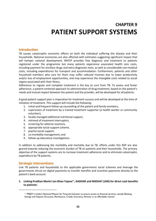 55
CHAPTER 9
PATIENT SUPPORT SYSTEMS
Introduction
TB causes catastrophic economic effects on both the individual suffering the disease and their
households. National economies are also affected with estimates suggesting significant impact that
will hamper national development. RNTCP provides free diagnosis and treatment to patients
registered under the programme but many patients experience associated health care costs,
including payment for ancillary drugs and extra diagnostic tests, as well as considerable non-medical
costs, including expenditures for transport and accommodation. Furthermore, patients and other
household members who care for them may suffer reduced incomes due to lower productivity
and/or loss of employment opportunities, and may experience the intangible costs related to social
stigma associated with their illness.
Adherence to regular and complete treatment is the key to cure from TB. To assess and foster
adherence, a patient-centered approach to administration of drug treatment, based on the patient’s
needs and mutual respect between the patient and the provider, will be developed for all patients.
A good patient support plan is imperative for treatment success and will be developed at the time of
initiation of treatment. This support will include the following:
1. initial and frequent follow-up counselling of the patient and family members,
2. supervision of treatment by a trained treatment supporter (a health worker or community
volunteer),
3. locally managed additional nutritional support,
4. retrieval of treatment interrupters,
5. screening for adverse reactions,
6. appropriate social support scheme,
7. psycho-social support,
8. co-morbidity management, and
9. follow-up laboratory investigations.
In addition to addressing the morbidity and mortality due to TB, efforts under this NSP are also
geared towards reducing the economic burden of TB on patients and their households. The primary
objective of the support systems are to increase treatment adherence and to eliminate catastrophic
expenditure by TB patients.
Strategic interventions
Link TB patients and households to the applicable government social schemes and leverage the
governments thrust on digital payments to transfer benefits and incentive payments directly to the
patient’s bank account.
1. Linking Pradhan Mantri Jan-Dhan Yojana11
, AADHAR and NIKSHAY (JAN) for direct cash benefits
to patients:
11 PMJDY is India's National Mission for Financial Inclusion to ensure access to financial services, namely Banking
Savings and Deposit Accounts, Remittance, Credit, Insurance, Pension in an affordable manner.
 