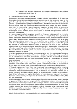 58
(4) Linkages with exisitng intervenitons of manging undernutirion like nutrition
rehabilitation centers (NRC’s)
4. Patient-centred approach to treatment
Adherence to regular and complete treatment is the key to relapse free cure from TB. To assess and
foster adherence, a patient-centred approach to administration of drug treatment, based on the
patient’s needs and mutual respect between the patient and the provider, will be developed for all
patients. A good treatment support plan will be developed at the time of initiation of treatment. This
plan will include initial and frequent follow-up counselling of the patient and family members,
supervision of treatment by a trained treatment supporter (a health worker or community
volunteer), locally managed additional nutritional support, retrieval of treatment interrupters,
screening for adverse reactions, psycho-social support, co-morbidity management and follow up
laboratory investigations.
A treatment supporter who is acceptable, accessible to the patient and accountable to the health
system will be identified and trained. A health worker in the hospital/ health centre may be the best
person to provide all the envisaged components of treatment support program. However, access to
such a health worker in person, place and time may be limited since the centre may be far away
from patient’s residence, working hours may be restricted and the worker may be away on field
visits. Compelling the patient to travel long distance to avail directly observed treatment is against
the principles of patient centric approach. Hence all efforts must be put in to find a treatment
supporter close to the patient’s residence. Accumulating evidence has pointed to the effectiveness
of a wide variety of approaches including community and family-centered , which is more achievable
for most developing healthcare systems and produce comparable outcomes to directly observed
treatment by healthcare worker.
Wherever appropriate, a family member can also be assigned with the responsibility of observing
treatment. Such situations may arise with sick and bed ridden patients, children, long-day workers
etc. In such situations, the family member who is assigned with the responsibility to observe
treatment will be trained well and supported during the process by a health worker by frequent
visits to the house.
Each patient and his/her treatment supporter will be supervised by a health worker. It may be a
peripheral health worker in the public health system. If the patient is initiated on treatment by a
private health care provider, public health system may offer this supportive role when requested.
While observing treatment is one of the best modalities of promoting treatment, other modalities
also may be deployed to further enhance adherence to treatment. Intelligent deployment of
information communication technologies (ICT) is an example of such modalities. A patient who is
unable to undergo supervised treatment will not be denied treatment. Frequent on-job travellers,
truck drivers, sailors etc may require identification of proper treatment supporter. To promote
treatment adherence among these patients, ICT modalities like frequent calls, SMS reminders, IVRS
etc. may be deployed.
Counselling may be required to quit substance abuse. Nutritional assessment and support, ancillary
drugs, co-morbidity management, compensation for lost wages etc. are some other requirements.
To avail these, healthcare providers will derive synergies between various social welfare support
systems like RSBY, National Family Benefit Scheme, Group Life insurance scheme( Jan Shree Bima
Yojana), national rural employment guarantee scheme, corporate social responsibility (CSR)
initiatives, counselling centres etc. to mitigate out of pocket expenses such as transport and wage
loss incurred by people affected by TB.
Details of the social welfare schemes, applicable to TB patients is provided at Annex I.
 