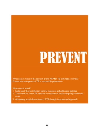60
PREVENT
What does it mean in the context of this NSP for TB elimination in India?
Prevent the emergence of TB in susceptible populations
What does it entail?
1. Scale up air-borne infection control measures at health care facilities
2. Treatment for latent TB infection in contacts of bacteriologically-confirmed
cases
3. Addressing social determinants of TB through intersectoral approach
 