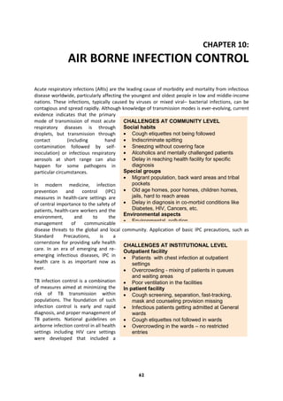 62
CHAPTER 10:
AIR BORNE INFECTION CONTROL
Acute respiratory infections (ARIs) are the leading cause of morbidity and mortality from infectious
disease worldwide, particularly affecting the youngest and oldest people in low and middle-income
nations. These infections, typically caused by viruses or mixed viral– bacterial infections, can be
contagious and spread rapidly. Although knowledge of transmission modes is ever-evolving, current
evidence indicates that the primary
mode of transmission of most acute
respiratory diseases is through
droplets, but transmission through
contact (including hand
contamination followed by self-
inoculation) or infectious respiratory
aerosols at short range can also
happen for some pathogens in
particular circumstances.
In modern medicine, infection
prevention and control (IPC)
measures in health-care settings are
of central importance to the safety of
patients, health-care workers and the
environment, and to the
management of communicable
disease threats to the global and local community. Application of basic IPC precautions, such as
Standard Precautions, is a
cornerstone for providing safe health
care. In an era of emerging and re-
emerging infectious diseases, IPC in
health care is as important now as
ever.
TB infection control is a combination
of measures aimed at minimizing the
risk of TB transmission within
populations. The foundation of such
infection control is early and rapid
diagnosis, and proper management of
TB patients. National guidelines on
airborne infection control in all health
settings including HIV care settings
were developed that included a
CHALLENGES AT COMMUNITY LEVEL
Social habits
 Cough etiquettes not being followed
 Indiscriminate spitting
 Sneezing without covering face
 Alcoholics and mentally challenged patients
 Delay in reaching health facility for specific
diagnosis
Special groups
 Migrant population, back ward areas and tribal
pockets
 Old age homes, poor homes, children homes,
jails, hard to reach areas
 Delay in diagnosis in co-morbid conditions like
Diabetes, HIV, Cancers, etc.
Environmental aspects
 Environmental pollution
 Smoking
 Indoor air pollution
CHALLENGES AT INSTITUTIONAL LEVEL
Outpatient facility
 Patients with chest infection at outpatient
settings
 Overcrowding - mixing of patients in queues
and waiting areas
 Poor ventilation in the facilities
In patient facility
 Cough screening, separation, fast-tracking,
mask and counseling provision missing
 Infectious patients getting admitted at General
wards
 Cough etiquettes not followed in wards
 Overcrowding in the wards – no restricted
entries
 Inadequate ventilation and cleanliness
 In ICU and Operative procedures
 Daily reporting of diagnosed patients details to
higher centres
 