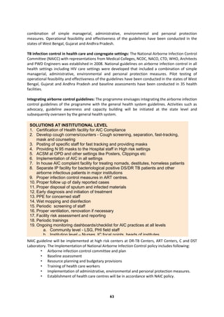 63
combination of simple managerial, administrative, environmental and personal protection
measures. Operational feasibility and effectiveness of the guidelines have been conducted in the
states of West Bengal, Gujarat and Andhra Pradesh.
TB infection control in health care and congregate settings: The National Airborne Infection Control
Committee (NAICC) with representations from Medical Colleges, NCDC, NACO, CTD, WHO, Architects
and PWD Engineers was established in 2008. National guidelines on airborne infection control in all
health settings including HIV care settings were developed that included a combination of simple
managerial, administrative, environmental and personal protection measures. Pilot testing of
operational feasibility and effectiveness of the guidelines have been conducted in the states of West
Bengal, Gujarat and Andhra Pradesh and baseline assessments have been conducted in 35 health
facilities.
Integrating airborne control guidelines: The programme envisages integrating the airborne infection
control guidelines of the programme with the general health system guidelines. Activities such as
advocacy, guideline awareness and capacity building will be initiated at the state level and
subsequently overseen by the general health system.
NAIC guideline will be implemented at high risk centers at DR-TB Centers, ART Centers, C and DST
Laboratory. The Implementation of National Airborne Infection Control policy includes following:
• Airborne infection control committee and plan
• Baseline assessment
• Resource planning and budgetary provisions
• Training of health care workers
• Implementation of administrative, environmental and personal protection measures.
• Establishment of health care centres will be in accordance with NAIC policy.
SOLUTIONS AT INSTITUTIONAL LEVEL
1. Certification of Health facility for AIC Compliance
2. Develop cough corners/counters - Cough screening, separation, fast-tracking,
mask and counseling
3. Posting of specific staff for fast tracking and providing masks
4. Providing N 95 masks to the Hospital staff in High risk settings
5. ACSM at OPD and other settings like Posters, Clippings etc
6. Implementation of AIC in all settings
7. In house AIC complaint facility for treating nomads, destitutes, homeless patients
8. Separate IP facility for bacteriological positive DS/DR TB patients and other
airborne infectious patients in major institutions
9. Proper infection control measures in ART centres.
10. Proper follow up of daily reported cases
11. Proper disposal of sputum and infected materials
12. Early diagnosis and initiation of treatment
13. PPE for concerned staff
14. Wet mopping and disinfection
15. Periodic screening of staff
16. Proper ventilation, renovation if necessary
17. Facility risk assessment and reporting
18. Periodic trainings
19. Ongoing monitoring dashboards/checklist for AIC practices at all levels
a. Community level - LSG, PHI field staff
b. Institution level – Nurses, IC focal points, heads of institutes.
 