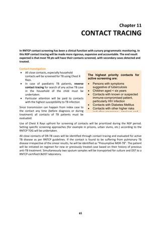 65
Chapter 11
CONTACT TRACING
In RNTCP contact screening has been a clinical function with cursory programmatic monitoring. In
this NSP contact tracing will be made more rigorous, expansive and accountable. The end result
expected is that most TB pts will have their contacts screened, with secondary cases detected and
treated.
Contact investigation
 All close contacts, especially household
contacts will be screened for TB using Chest X
Rays.
 In case of paediatric TB patients, reverse
contact tracing for search of any active TB case
in the household of the child must be
undertaken.
 Particular attention will be paid to contacts
with the highest susceptibility to TB infection
Since transmission can happen from index case to
the contact any time (before diagnosis or during
treatment) all contacts of TB patients must be
evaluated.
Use of Chest X Rays upfront for screening of contacts will be prioritized during the NSP period.
Setting specific screening approaches (for example in prisons, urban slums, etc.) according to the
RNTCP TOG will be undertaken.
All close contacts of DR-TB cases will be identified through contact tracing and evaluated for active
TB disease as per RNTCP guidelines. If the contact is found to be suffering from pulmonary TB
disease irrespective of the smear results, he will be identified as “Presumptive MDR-TB”. The patient
will be initiated on regimen for new or previously treated case based on their history of previous
anti-TB treatment. Simultaneously two sputum samples will be transported for culture and DST to a
RNTCP-certified C&DST laboratory.
The highest priority contacts for
active screening are:
 Persons with symptoms
suggestive of tuberculosis
 Children aged < six years
 Contacts with known or suspected
immune-compromised patient,
particularly HIV infection
 Contacts with Diabetes Mellitus
 Contacts with other higher risks
including pregnancy, smokers and
alcoholics etc.
 Contacts of patients with DR-TB.
 
