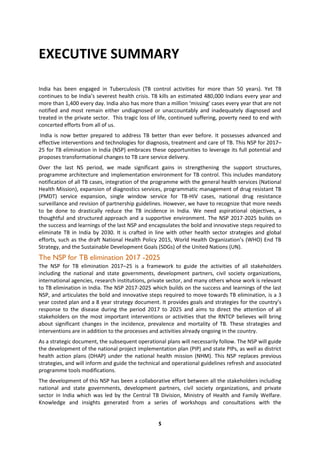 5
EXECUTIVE SUMMARY
India has been engaged in Tuberculosis (TB control activities for more than 50 years). Yet TB
continues to be India’s severest health crisis. TB kills an estimated 480,000 Indians every year and
more than 1,400 every day. India also has more than a million ‘missing’ cases every year that are not
notified and most remain either undiagnosed or unaccountably and inadequately diagnosed and
treated in the private sector. This tragic loss of life, continued suffering, poverty need to end with
concerted efforts from all of us.
India is now better prepared to address TB better than ever before. It possesses advanced and
effective interventions and technologies for diagnosis, treatment and care of TB. This NSP for 2017–
25 for TB elimination in India (NSP) embraces these opportunities to leverage its full potential and
proposes transformational changes to TB care service delivery.
Over the last NS period, we made significant gains in strengthening the support structures,
programme architecture and implementation environment for TB control. This includes mandatory
notification of all TB cases, integration of the programme with the general health services (National
Health Mission), expansion of diagnostics services, programmatic management of drug resistant TB
(PMDT) service expansion, single window service for TB-HIV cases, national drug resistance
surveillance and revision of partnership guidelines. However, we have to recognize that more needs
to be done to drastically reduce the TB incidence in India. We need aspirational objectives, a
thoughtful and structured approach and a supportive environment. The NSP 2017-2025 builds on
the success and learnings of the last NSP and encapsulates the bold and innovative steps required to
eliminate TB in India by 2030. It is crafted in line with other health sector strategies and global
efforts, such as the draft National Health Policy 2015, World Health Organization’s (WHO) End TB
Strategy, and the Sustainable Development Goals (SDGs) of the United Nations (UN).
The NSP for TB elimination 2017 -2025
The NSP for TB elimination 2017–25 is a framework to guide the activities of all stakeholders
including the national and state governments, development partners, civil society organizations,
international agencies, research institutions, private sector, and many others whose work is relevant
to TB elimination in India. The NSP 2017-2025 which builds on the success and learnings of the last
NSP, and articulates the bold and innovative steps required to move towards TB elimination, is a 3
year costed plan and a 8 year strategy document. It provides goals and strategies for the country’s
response to the disease during the period 2017 to 2025 and aims to direct the attention of all
stakeholders on the most important interventions or activities that the RNTCP believes will bring
about significant changes in the incidence, prevalence and mortality of TB. These strategies and
interventions are in addition to the processes and activities already ongoing in the country.
As a strategic document, the subsequent operational plans will necessarily follow. The NSP will guide
the development of the national project implementation plan (PIP) and state PIPs, as well as district
health action plans (DHAP) under the national health mission (NHM). This NSP replaces previous
strategies, and will inform and guide the technical and operational guidelines refresh and associated
programme tools modifications.
The development of this NSP has been a collaborative effort between all the stakeholders including
national and state governments, development partners, civil society organizations, and private
sector in India which was led by the Central TB Division, Ministry of Health and Family Welfare.
Knowledge and insights generated from a series of workshops and consultations with the
 
