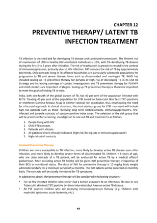 66
CHAPTER 12
PREVENTIVE THERAPY/ LATENT TB
INFECTION TREATMENT
TB infection is the seed bed for developing TB disease and continued transmission. The lifetime risk
of reactivation of LTBI in healthy HIV-uninfected individuals is 10%, with 5% developing TB disease
during the first 2 to 5 years after infection. The risk of reactivation is greatly increased in the context
of immunosuppression, primarily due to HIV infection. ART reduces the risk of TB by approximately
two thirds. Child contacts living in TB-affected households are particularly vulnerable populations for
progression to TB and severe disease forms such as disseminated and meningeal TB. WHO has
included scaling up TB preventive therapy for persons at high risk of developing TB in its End TB
Strategy and increasing coverage of contact investigations and TB preventive therapy for PLWHIV
and child contacts are important strategies. Scaling up TB preventive therapy is therefore important
to meet the goals of ending TB in India.
India, with one-fourth of the global burden of TB, has 40 per cent of the population infected with
M.Tb. Treating 40 per cent of the population for LTBI based on Tuberculin Skin Test (TST) positivity
or Interferon Gamma Release Assay is neither rational nor practicable, thus emphasizing the need
for a focused approach. In clinical situations, the most obvious group for LTBI treatment will include
high-risk patients such as those receiving long term corticosteroids, immunosuppressant’s, HIV-
infected and juvenile contacts of sputum-positive index cases. The selection of the risk group that
will be prioritized for screening, investigation to rule out TB and treatment is as follows:
1. People living with HIV
2. Child PTB contacts
3. Patients with silicosis
4. All patients where clinically indicated (high risk) for eg. pts in immunosuppressant’s
5. High risk adult contacts
Isoniazid Preventive Therapy
Children are more susceptible to TB infection, more likely to develop active TB disease soon after
infection, and more likely to develop severe forms of disseminated TB. Children < 6 years of age,
who are close contacts of a TB patient, will be evaluated for active TB by a medical officer/
pediatrician. After excluding active TB he/she will be given INH preventive therapy irrespective of
their BCG or nutritional status. The dose of INH for preventive therapy is 10 mg/kg body weight
administered daily for a minimum period of six months. The INH tablets will be collected on monthly
basis. The contacts will be closely monitored for TB symptoms.
In addition to above, INH preventive therapy will be considered in following situation:-
• For all HIV infected children who either had a known exposure to an infectious TB case or are
Tuberculin skin test (TST) positive (>=5mm induration) but have no active TB disease.
• All TST positive children who are receiving immunosuppressive therapy (e.g. Children with
nephrotic syndrome, acute leukemia, etc.).
 