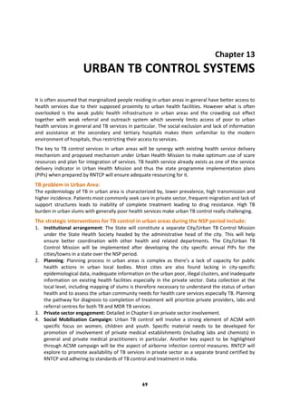 69
Chapter 13
URBAN TB CONTROL SYSTEMS
It is often assumed that marginalized people residing in urban areas in general have better access to
health services due to their supposed proximity to urban health facilities. However what is often
overlooked is the weak public health infrastructure in urban areas and the crowding out effect
together with weak referral and outreach system which severely limits access of poor to urban
health services in general and TB services in particular. The social exclusion and lack of information
and assistance at the secondary and tertiary hospitals makes them unfamiliar to the modern
environment of hospitals, thus restricting their access to services.
The key to TB control services in urban areas will be synergy with existing health service delivery
mechanism and proposed mechanism under Urban Health Mission to make optimum use of scare
resources and plan for integration of services. TB health service already exists as one of the service
delivery indicator in Urban Health Mission and thus the state programme implementation plans
(PIPs) when prepared by RNTCP will ensure adequate resourcing for it.
TB problem in Urban Area:
The epidemiology of TB in urban area is characterized by, lower prevalence, high transmission and
higher incidence. Patients most commonly seek care in private sector, frequent migration and lack of
support structures leads to inability of complete treatment leading to drug resistance. High TB
burden in urban slums with generally poor health services make urban TB control really challenging.
The strategic interventions for TB control in urban areas during the NSP period include:
1. Institutional arrangement: The State will constitute a separate City/Urban TB Control Mission
under the State Health Society headed by the administrative head of the city. This will help
ensure better coordination with other health and related departments. The City/Urban TB
Control Mission will be implemented after developing the city specific annual PIPs for the
cities/towns in a state over the NSP period.
2. Planning: Planning process in urban areas is complex as there’s a lack of capacity for public
health actions in urban local bodies. Most cities are also found lacking in city-specific
epidemiological data, inadequate information on the urban poor, illegal clusters, and inadequate
information on existing health facilities especially in the private sector. Data collection at the
local level, including mapping of slums is therefore necessary to understand the status of urban
health and to assess the urban community needs for health care services especially TB. Planning
the pathway for diagnosis to completion of treatment will prioritize private providers, labs and
referral centres for both TB and MDR TB services.
3. Private sector engagement: Detailed in Chapter 6 on private sector involvement.
4. Social Mobilization Campaign: Urban TB control will involve a strong element of ACSM with
specific focus on women, children and youth. Specific material needs to be developed for
promotion of involvement of private medical establishments (including labs and chemists) in
general and private medical practitioners in particular. Another key aspect to be highlighted
through ACSM campaign will be the aspect of airborne infection control measures. RNTCP will
explore to promote availability of TB services in private sector as a separate brand certified by
RNTCP and adhering to standards of TB control and treatment in India.
 