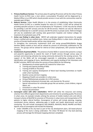 70
5. Primary Healthcare Services: The primary place for getting TB services will be the Urban Primary
Health Centre (U-PHC) near a slum where a presumptive TB patient will be diagnosed by a
Medical Officer at an OPD which should provide services in tune with the communities need for
example open till 8pm.
6. Referral Services: Urban Health Mission is in the process of establishing Urban Community
Health Centre (U-CHC) as a satellite hospital for every 4-5 U-PHCs. U-CHC will be utilised for
providing specialist services in case of complications for TB patients. U-CHC may also be utilised
for providing C and DST services and also for DR-TB services. Patients can also be referred to
RNTCP certified labs for C and DST services and DR-TB centres in private sector. Referral linkages
will also be established with existing state government hospitals and medical colleges for
treatment of complicated cases of TB.
7. Active case finding in urban slums: RNTCP will undertake targeted interventions for people
living in notified and non-notified slums. Active case finding efforts in urban slums utilising the
services of Female Health worker will be a key intervention.
To strengthen the community involvement thrift and saving groups/SHGs/Mahila Arogya
Samities (MAS) created at slum will be utilised for process of community mobilisation for TB
services. This groups will be utilised for referral of chest symptomatic, DOT provision by MAS
members.
8. Involvement of partners/NGOs: The presence of active NGOs in several cities presents a unique
and powerful opportunity to extend the reach of health services through various ways of
outreach and enhancing utilization by raising community demand for the existing services. The
support of the NGOs will be encouraged especially in undertaking situational analysis,
identification and mapping of slums, identification and capacity building of link Volunteers and
IEC/BCC activities. RNTCP will utilize the services of these NGOs for the following:
a. Development of context specific IEC material for Urban slum
b. Training and Capacity building of MAS
c. Training of ASHA on TB control
d. Training and capacity Development of Ward level Standing Committee on health
under urban local body
e. Baseline survey and slum mapping
f. Mapping of health care providers in urban areas
g. Hiring of NGOs/private providers for U-PHC services
h. Facilitating involvement of private labs and chemists for TB control
i. Special interventions for vulnerable groups like sex workers, street children, migrant
labour, etc.
j. Innovations in urban TB control
k. Process documentation
9. Convergent action with other stakeholders: RNTCP will utilise the resources and existing
schemes from different government departments and ministries for providing quality TB services
in urban areas. An example includes utilising the services of mobile medical units and referral
transport scheme of MoHFW for provision of TB services in urban slums and transportation of TB
patients to higher referral facilities. Convergence of actions will include planning, mapping,
coordinated service delivery, addressing gaps in health and health determinants and joint
monitoring. This will include convergence with MoWCD, MoHUPA, MoUD, MoHRD and MoLE.
Specific areas of convergence will include the following:
 Under JnNURM at the city level as part of the city development plans, GIS based physical
mapping of the slums is being undertaken. The Urban TB Mission for City level planning
process will leverage the GIS based mapping wherever completed.
 