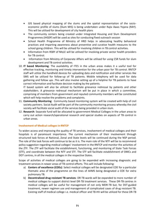 71
 GIS based physical mapping of the slums and the spatial representation of the socio-
economic profile of slums (Slum MIS) is being undertaken under Rajiv Awas Yojana (RAY).
This will be utilised for development of city health plans
 The community centers being created under Integrated Housing and Slum Development
Programmes (IHSDP) will be used as sites for conducting fixed outreach session
 School Health Programme of Ministry of HRD helps in advocating healthy behavioral
practices and imparting awareness about preventive and curative health measures to the
school going children. This will be utilised for involving children in TB control activities.
 Information from RSBY of MoLE will be utilised for involving private sector health providers
for TB control.
 Information from Ministry of Corporate Affairs will be utilised for using CSR funds for slum
development and TB control activities.
10. IT based Monitoring: The availability of ITES in the urban areas makes it a useful tool for
effective tracking, monitoring and timely intervention for the urban poor for TB control. RNTCP
staff will utilize the handheld devices for uploading data and notification and other services like
SMS will be utilized for follow-up of TB patients. Mobile telephony will be used for data
gathering and follow ups .This will also involve setting up of a helpline for TB patients to have
correct information and facilitate decision making by the patients.
IT based system will also be utilized to facilitate grievance redressal by patients and other
stakeholders. A grievance redressal mechanism will be put in place in which a committee,
comprising of members from government and reputed community members will be constituted
which will help resolve the problems and complaints.
11. Community Monitoring: Community based monitoring system will be created with help of civil
society partners. Social Audit will be part of the community monitoring process whereby the civil
society will facilitate social audit of the services being provided in urban slum.
12. Research: Separate fund will be allocated to government Medical Colleges in the urban areas to
carry out action research/operational research and special studies on aspects of TB control in
urban areas.
Involvement of Medical colleges in RNTCP
To widen access and improving the quality of TB services, involvement of medical colleges and their
hospitals is of paramount importance. The current mechanism of their involvement through
structured task forces at National, Zonal and State levels will be continued during the NSP period.
The role of the task forces will continue to be as it is. The main role of the NTF will be to recommend
policy suggestion regarding medical colleges’ involvement in the RNTCP and monitor the activities of
the ZTF. The ZTF will facilitate the establishment, functioning, and monitoring of State Task Forces
(STF), and coordinate between the NTF and STF. The STF will facilitate establishment of DMCs and
DOT centres, in all the medical colleges in the respective States.
Scope of activities of medical colleges are going to be expanded with increasing diagnostic and
treatment services in newer areas of TB control efforts. This will include following:
a) Centers of excellence (COEs): Select medical colleges will be designated COE for a particular
thematic area of the programme on the lines of AIIMS being designated a COE for extra
pulmonary TB.
b) Decentralized drug resistant TB services: DR-TB wards will be expanded to more number of
medical colleges to support district level DR-TB treatment services. These DR-TB centres in
medical colleges will be useful for management of not only MDR-TB but, for DST-guided
treatment, newer regimen use and management of complicated cases of drug resistant TB.
Existing staff of medical college i.e. medical officer and TB-HV will be utilized for these DR-TB
 