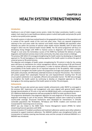 73
CHAPTER 14
HEALTH SYSTEM STRENGTHENING
Introduction:
Healthcare is one of India's largest service sectors. Under the Indian constitution, health is a state
subject. Each state has its own healthcare delivery system in which both public and private (for profit
as well as non-profit) actors operate.
The health systems in India have evolved based on the geographical dispersion of the population and
in context of the specific needs of the rural and urban areas. There are separate programmes
catering to the rural areas under the national rural health mission (NRHM) and equivalent urban
initiatives are within the purview of national urban health mission (NUHM), both of which were
merged in 2013 into the national health mission (NHM). The TB control programme will focus on
developing strong linkages with NHM to improve access to diagnostic and treatment services.
Though in rural areas the tremendous success of the NHM has facilitated the delivery of quality
diagnostic and treatment services closer to the community, the urban areas remain a challenge.
The previous NSP (2012-17) envisaged strengthening the health system by developing an integrated
approach to TB and leveraging on the existing capacity of the health system to achieve the goal of
universal access to TB control services.
The objective and strategies of health system strengthening for TB control in India for the coming
years will focus on mechanisms for critical management reforms, restructuring of HR and financial
norms, pathways for private sector participation, in order to improve efficiency, effectiveness and
accountability of the health system for an improved response to the TB epidemic. With strategies
and actions to strengthen the health system the programme envisages that people and institutions,
both public and private, will effectively undertake functions to improve TB outcomes. This it believes
will protect people from catastrophic financial loss and impoverishment resulting from TB and
ensure patient satisfaction in an equitable, efficient and sustainable manner. The NSP also envisages
to strengthen the health system by continuing to develop an integrated approach to TB and
leveraging on the existing capacity of the health system to further TB control goals.
Achievements
The twelfth five-year plan period saw several notable achievements under RNTCP as envisaged in
the previous NSP. Supervisory and management units were aligned with general health system
through decentralization of TB units in line with the NRHM blocks with a corresponding increase in
STS. Additional dedicated programme staff was provided for RNTCP at state and district levels.
The programme developed a new diagnostic algorithm for early diagnosis of TB and using new rapid
diagnostic technology as part of the process. DRTB diagnostic systems were scaled-up to provide
country-wide coverage. Structured mechanisms were developed for interventions in clinically
vulnerable populations like TB-Diabetes, TB-Tobacco and TB-HIV. Enablers and incentives were
incorporated for improving access to services.
RNTCP was also linked to the NHM Public Finance Management System (PFMS) for better
streamlining financial operations with NHM.
Various innovative ICT enabled surveillance and treatment adherence systems were either piloted or
conceived to support treatment adherence. The NIKSHAY platform was strengthened further with
incorporation of modules covering new thematic areas and the concept of enhanced NIKSHAY or e-
NIKSHAY was introduced.
 