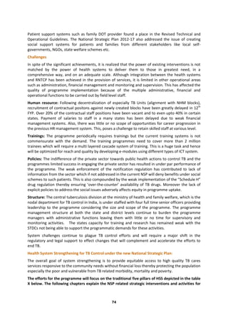 74
Patient support systems such as family DOT provider found a place in the Revised Technical and
Operational Guidelines. The National Strategic Plan 2012-17 also addressed the issue of creating
social support systems for patients and families from different stakeholders like local self-
governments, NGOs, state welfare schemes etc.
Challenges
In spite of the significant achievements, it is realized that the power of existing interventions is not
matched by the power of health systems to deliver them to those in greatest need, in a
comprehensive way, and on an adequate scale. Although integration between the health systems
and RNTCP has been achieved in the provision of services, it is limited in other operational areas
such as administration, financial management and monitoring and supervision. This has affected the
quality of programme implementation because of the multiple administrative, financial and
operational functions to be carried out by field level staff.
Human resource: Following decentralization of especially TB Units (alignment with NHM blocks),
recruitment of contractual positons against newly created blocks have been greatly delayed in 12th
FYP. Over 20% of the contractual staff positions have been vacant and to even upto 40% in certain
states. Payment of salaries to staff in a many states has been delayed due to weak financial
management systems. Also, there was little or no scope of opportunities for career progression in
the previous HR management system. This, poses a challenge to retain skilled staff at various level.
Trainings: The programme periodically requires trainings but the current training systems is not
commensurate with the demand. The training programmes need to cover more than 2 million
trainees which will require a multi layered cascade system of training. This is a huge task and hence
will be optimized for reach and quality by developing e-modules using different types of ICT system.
Policies: The indifference of the private sector towards public health actions to control TB and the
programmes limited success in engaging the private sector has resulted in under par performance of
the programme. The weak enforcement of the notification regulation has contributed to lack of
information from the sector which if not addressed in the current NSP will deny benefits under social
schemes to such patients. This is also compounded by the weak implementation of the “Schedule H”
drug regulation thereby ensuring ‘over-the-counter’ availability of TB drugs. Moreover the lack of
explicit policies to address the social issues adversely affects equity in programme uptake.
Structure: The central tuberculosis division at the ministry of health and family welfare, which is the
nodal department for TB control in India, is under staffed with four full time senior officers providing
leadership to the programme considering the size and scope of the programme. The programme
management structure at both the state and district levels continue to burden the programme
managers with administrative functions leaving them with little or no time for supervisory and
monitoring activities. The states capacity for training and research has remained weak with the
STDCs not being able to support the programmatic demands for these activities.
System challenges continue to plague TB control efforts and will require a major shift in the
regulatory and legal support to effect changes that will complement and accelerate the efforts to
end TB.
Health System Strengthening for TB Control under the new National Strategic Plan:
The overall goal of system strengthening is to provide equitable access to high quality TB cares
services responsive to the community needs without financial loss thereby protecting the population
especially the poor and vulnerable from TB related morbidity, mortality and poverty.
The efforts for the programme will focus on the traditional five pillars of HSS depicted in the table
X below. The following chapters explain the NSP related strategic interventions and activities for
 