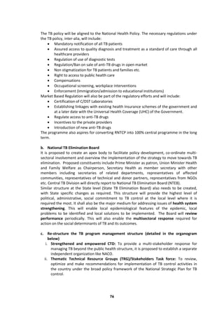 76
The TB policy will be aligned to the National Health Policy. The necessary regulations under
the TB policy, inter-alia, will include:
 Mandatory notification of all TB patients
 Assured access to quality diagnosis and treatment as a standard of care through all
healthcare providers
 Regulation of use of diagnostic tests
 Regulation/Ban on sale of anti-TB drugs in open market
 Non stigmatization for TB patients and families etc.
 Right to access to public health care
 Compensations
 Occupational screening, workplace interventions
 Enforcement (Immigration/admission to educational institutions)
Market Based Regulation will also be part of the regulatory efforts and will include:
 Certification of C/DST Laboratories
 Establishing linkages with existing health Insurance schemes of the government and
at a later date with the Universal Health Coverage (UHC) of the Government.
 Regulate access to anti-TB drugs
 Incentives to the private providers
 Introduction of new anti-TB drugs
The programme also aspires for converting RNTCP into 100% central programme in the long
term.
b. National TB Elimination Board
It is proposed to create an apex body to facilitate policy development, co-ordinate multi-
sectoral involvement and overview the implementation of the strategy to move towards TB
elimination. Proposed constituents include Prime Minister as patron, Union Minister Health
and Family Welfare as Chairperson, Secretary Health as member secretary with other
members including secretaries of related departments, representatives of affected
communities, representatives of technical and donor partners, representatives from NGOs
etc. Central TB Division will directly report to National TB Elimination Board (NTEB).
Similar structure at the State level (State TB Elimination Board) also needs to be created,
with State specific changes as required. This structure will provide the highest level of
political, administrative, social commitment to TB control at the local level where it is
required the most. It shall also be the major medium for addressing issues of health system
strengthening. This will enable local epidemiological features of the epidemic, local
problems to be identified and local solutions to be implemented. The Board will review
performance periodically. This will also enable the multisectoral response required for
action on the social determinants of TB and its outcomes.
c. Re-structure the TB program management structure (detailed in the organogram
below)
i. Strengthened and empowered CTD: To provide a multi-stakeholder response for
managing TB beyond the public health structure, it is proposed to establish a separate
independent organization like NACO.
ii. Thematic Technical Resource Groups (TRG)/Stakeholders Task force: To review,
optimize and make recommendations for implementation of TB control activities in
the country under the broad policy framework of the National Strategic Plan for TB
control.
 