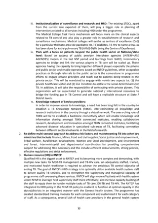 77
iii. Institutionalization of surveillance and research and HRD: The existing STDCs, apart
from the current role expected of them, will play a bigger role in planning of
interventions related to all services including HRD under the programme.
The Medical College Task Force mechanism will focus more on the clinical aspects
related to TB control and also play a greater role in establishment of research and
surveillance mechanisms. Medical colleges will evolve as centres of excellence (CoE)
for a particular thematic area like paediatric TB, TB-Diabetes, TB-HIV to name a few, as
has been done for extra-pulmonary TB (AIIMS-Delhi being the Centre of Excellence).
iv. TSUs with a focus on patients beyond the public health sector at National/State
level: Based on success of public provider interphase agencies (INTERPHASE
AGENCIES) models in the last NSP period and learnings from NACO, intermediary
agencies to bridge and link the various players in TB care will be scaled up. These
agencies having the capacity to bring together different players especially the private
and public sector and enable operations based on RNTCP guidelines, other acceptable
practices or through referrals to the public sector is the cornerstone in programme
efforts to engage private providers and reach out to patients being treated in the
private sector. This will be mandated to engage with mainly two aspects i.e. (1) the
private healthcare sector and (2) line ministries to address the social determinants for
TB. In addition, it will take the responsibility of contracting with private players. This
organization will be capacitated to generate national / international resources to
bridge the funding gap in TB Control and will have a replicable structure at State /
District levels.
v. Knowledge network of Service providers:
In order to improve access to knowledge, a need has been long felt in the country to
establish a TB Knowledge Network (TBKN), inter-connecting all knowledge and
research institutions in the country through a virtual network. The overarching role of
TBKN will be to establish a backbone connectivity which will enable knowledge and
information sharing amongst TBKN connected institutes, enabling collaborative
research, development and innovation amongst TBKN connected institutes, facilitating
advanced distance education in specialized sub-areas of TB, facilitating connection
between different sectoral networks in the field of research.
2. Re-define multi-sectoral approach to address risk factors and mainstreaming TB into other key
ministries that include Finance, Mines, Food and civil supplies, Social justice and empowerment,
Tribal welfare, Rural/Urban development, Women and Child Development, and Environment
and forest. Inter-ministerial and departmental coordination for providing comprehensive
support for addressing TB is necessary and this includes efficient disbursements, strong policies,
effective regulations and strict enforcement.
3. Human resource (HR) in RNTCP
Qualified HR is the biggest asset to RNTCP and its becoming more complex and demanding, with
multiple new tasks for MDR-TB management and TB-HIV care. An adequately staffed, trained,
and motivated health workforce is required to achieve the ambitious TB control objective of
ending TB. The goal of RNTCP’s HRD strategy is to optimally utilize available health system staff
to deliver quality TB services, and to strengthen the supervisory and managerial capacity of
programme staff overseeing these services. RNTCP will align more effectively with health system
under NHM to leverage field supervisory staff more effectively, and increase capacity building of
the staff to equip them to handle multiple tasks of TB care, DR-TB and TB-HIV. The RNTCP has
integrated its HRD policy in the NHM HR policy to enable it to function at optimal capacity in the
states/districts in an integrated manner with the General health system. The programme has
created standardized training modules for each component and customized it for each category
of staff. As a consequence, several lakh of health care providers in the general health system
 