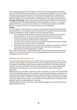 80
etc.) on various components of the programme. These trainers come back and train the relevant
cadre. The STDCs have been playing a major role in imparting State level RNTCP trainings. The Block
level MOs are presently being trained at the STDCs who are entrusted with the responsibility of
training the Medical Officers at district level. The supervisory staff (STS, STLS) are also trained at
State level who go on to train DOT providers and lab technicians, respectively, at the district level.
Challenges with trainings: Several new components like Daily regimen, PMDT, TB-HIV and other co-
morbidities, Paediatric TB, Nikshay, Notification, Pharmacovigilance, Partnerships, etc. have been
added to RNTCP in its course of evolution. Moreover, with the alignment of TB Units with NHM
Blocks has resulted in an increase in number of human resource under RNTCP.
Strategy:
The key strategy is to move towards an e-learning mode utilizing the web based and mobile based
learning experiences. The programme will be transitioning from conventional stand-alone modular
training methodologies to newer composite tools which enable self-learning.
 The training tools will be designed in a way that they can be administered as per specific
need and level of use. These can be taken by the participant at his or her own pace.
 The National TB Institute, Bengaluru shall be playing a pivotal role in facilitating this
transition and authoring and testing these e-learning tools.
 The STDCs will act as resource centres for translating the content to vernacular and adding
relevant content as per local needs at the State level.
 The STDCs will also continue to act as centres for final certification of successful completion
of training by interacting with the participants after culmination of e-learning and
administering a post-test questionnaire, if needed.
These steps will not only help in rapidly filling the gap of untrained staff but will also prove to be an
effective and sustainable way to keep-up with changing policy guidelines and percolating correct
knowledge to every level of staff.
Addressing social determinants of TB
The current NSP recognizes the critical role of addressing the social determinants of TB in order to
achieve its ambitious goals. Social determinants are a cross cutting issue and has been dealt with in
the chapter on case finding, treatment, patient support system and HSS. This includes nutritional
support to TB patients and families, financial incentives to patients and providers, health system
strengthening, and linking patients with existing social and financial support systems of the
government.
Addressing poverty, malnutrition, urbanization, indoor air pollution, etc. require inter departmental/
ministerial coordinated activities and the programme will proactively facilitate this coordination. For
example extending subsidized LPG gas connections to BPL households and TB affected community is
expected to reduce indoor air pollution in these high risk group. Programme will make active efforts
to establish linkage with such services. These interventions at population level are expected to have
additional impact on accelerating decline in incidence.
To address gender and other equity issues, special efforts by engaging concerned departments and
agencies will be prioritized.
 