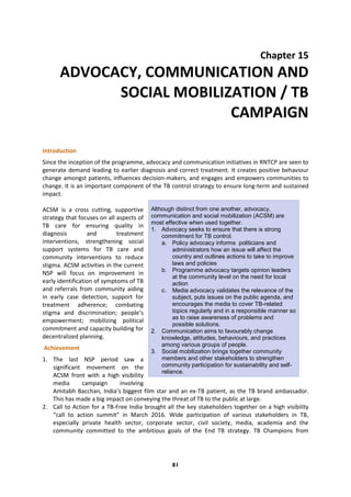 81
Chapter 15
ADVOCACY, COMMUNICATION AND
SOCIAL MOBILIZATION / TB
CAMPAIGN
Introduction
Since the inception of the programme, advocacy and communication initiatives in RNTCP are seen to
generate demand leading to earlier diagnosis and correct treatment. It creates positive behaviour
change amongst patients, influences decision-makers, and engages and empowers communities to
change. It is an important component of the TB control strategy to ensure long-term and sustained
impact.
ACSM is a cross cutting, supportive
strategy that focuses on all aspects of
TB care for ensuring quality in
diagnosis and treatment
interventions, strengthening social
support systems for TB care and
community interventions to reduce
stigma. ACSM activities in the current
NSP will focus on improvement in
early identification of symptoms of TB
and referrals from community aiding
in early case detection, support for
treatment adherence; combating
stigma and discrimination; people’s
empowerment; mobilizing political
commitment and capacity building for
decentralized planning.
Achievement
1. The last NSP period saw a
significant movement on the
ACSM front with a high visibility
media campaign involving
Amitabh Bacchan, India’s biggest film star and an ex-TB patient, as the TB brand ambassador.
This has made a big impact on conveying the threat of TB to the public at large.
2. Call to Action for a TB-Free India brought all the key stakeholders together on a high visibility
“call to action summit” in March 2016. Wide participation of various stakeholders in TB,
especially private health sector, corporate sector, civil society, media, academia and the
community committed to the ambitious goals of the End TB strategy. TB Champions from
Although distinct from one another, advocacy,
communication and social mobilization (ACSM) are
most effective when used together.
1. Advocacy seeks to ensure that there is strong
commitment for TB control.
a. Policy advocacy informs politicians and
administrators how an issue will affect the
country and outlines actions to take to improve
laws and policies
b. Programme advocacy targets opinion leaders
at the community level on the need for local
action
c. Media advocacy validates the relevance of the
subject, puts issues on the public agenda, and
encourages the media to cover TB-related
topics regularly and in a responsible manner so
as to raise awareness of problems and
possible solutions.
2. Communication aims to favourably change
knowledge, attitudes, behaviours, and practices
among various groups of people.
3. Social mobilization brings together community
members and other stakeholders to strengthen
community participation for sustainability and self-
reliance.
 