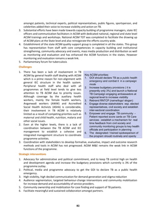 82
Key ACSM priorities:
1. GOI should declare TB as a public health
emergency and combat it in a campaign
mode
2. Increase budgetary provisions ( it is
presently only 3%) and launch a National
TB Campaign engaging ambassadors at
regional level to increase visibility
3. Rebrand RNTCP (name/logo/ slogan)
4. Engage diverse stakeholders esp. elected
representatives, civil society and establish
inter-sectoral coordination
5. Empower and engage TB community -
Patient reported score cards on TB Care
services ; establish a mechanism for real
time feedback from civil society and
community monitoring groups to key health
officials and participation in planning
6. The designated / trained spokesperson of
the program should routinely and openly
share information about TB with the media
7. Develop and Institutionalize a patient
mentorship program through identifying,
training, hand holding patients to be patient
advocates
amongst patients, technical experts, political representatives, public figures, sportsperson, and
celebrities added their voice to increase visibility and action on TB.
3. Substantial efforts have been made towards capacity building of programme managers, state IEC
officers and communication facilitators in ACSM with dedicated national, regional and state level
ACSM trainings and workshops. National ACSM TOT was completed to facilitate the drawing up
of ACSM plans at the State level and also reinvigorate the efforts country wide.
4. Establishment of the state ACSM quality support group is completed in all the states. This group
has representation from staff with core competencies in capacity building and institutional
strengthening, community advocacy and events, mass media production and distribution as well
as monitoring and evaluation and has enhanced the ACSM functions in the states. However
monitoring and evaluation remains a weak link.
5. Parliamentary forum for tuberculosis
Challenges
1. There has been a lack of involvement in TB
ACSM by general health staff dealing with ACSM
which is a prime reason for non-alignment with
general IEC structure in the health system.
Peripheral health staff who deal with all
programmes at field level tends to give less
attention to TB ACSM due to priority issues.
Although coverage by the auxiliary health
workers, mainly the female health workers,
Anganwadi workers (AWW) and Accredited
Social Health Activists (ASHA) is considerable,
their involvement in TB ACSM is relatively
limited as a result of competing priorities such as
maternal and child health, nutrition, malaria and
other social issues.
2. Even at the higher levels, there is a lack of
coordination between the TB ACSM and IEC
management to establish a cohesive and
integrated management structure to coordinate
programme activities.
3. Coordination with stakeholders to develop formative, evaluative, impact and outcome research
methods and tools in ACSM has not progressed. ACSM M&E remains the weak link in ACSM
functions of the programme.
Strategic interventions
1. Advocacy for administrative and political commitment, and to keep TB control high on health
and development agenda and increase the budgetary provisions which currently is 3% of the
programme outlay.
2. Political, media and programme advocacy to get the GOI to declare TB as a public health
emergency.
3. High visibility, high decibel communication for demand generation and stigma reduction
4. Audience segmentation, targeted behaviour-change interventions and community mobilization
for increase demand and accountability of service providers.
5. Community ownership and mobilization for case finding and support of TB patients.
6. Facilitate meaningful and sustained collaboration amongst partners.
 