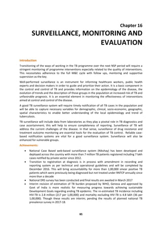 85
Chapter 16
SURVEILLANCE, MONITORING AND
EVALUATION
Introduction
Transitioning of the ways of working in the TB programme over the next NSP period will require a
stringent monitoring of programme interventions especially related to the quality of interventions.
This necessitates adherence to the full M&E cycle with follow ups, mentoring and supportive
supervision as the key.
Well-performed surveillance is an instrument for informing healthcare workers, public health
experts and decision makers in order to guide and prioritize their action. It is a basic component in
the control and control of TB and provides information on the epidemiology of the disease, the
evolution of trends and the description of those groups in the population at increased risk of TB and
unfavorable prognosis. It is an essential element in monitoring the effectiveness of interventions
aimed at control and control of the disease.
A good TB surveillance system will require timely notification of all TB cases in the population and
will be able to capture necessary variables for demographic, clinical, socio-economic, geographic,
spatial characteristics to enable better understanding of the local epidemiology and trend of
tuberculosis.
TB surveillance will include data from laboratories as they play a pivotal role in TB diagnostics and
case ascertainment; this will help to ensure completeness of reporting. Surveillance of TB will
address the current challenges of the disease. In that sense, surveillance of drug resistance and
treatment outcome monitoring are essential tools for the evaluation of TB control. Reliable case-
based notification systems are vital for a good surveillance system. Surveillance will also be
enhanced for vulnerable groups.
Achievements:
 National Case Based web-based surveillance system (Nikshay) has been developed and
deployed across the country with more than 7 million TB patients registered including 7 lakh
cases notified by private sector since 2012.
 Transition to registration at diagnosis is in process with amendment in recording and
reporting system as per technical and operational guidelines and will be completed by
December 2016. This will bring accountability for more than 1,00,000 smear positive TB
patients which were previously being diagnosed but not treated under RNTCP annually since
more than a decade
 National DRS survey has been conducted and final results are awaited in March 2017
 Interim revision of estimation of TB burden proposed by WHO, Geneva and approved by
Govt of India is more realistic for measuring progress towards achieving sustainable
Development Goals regarding ending TB epidemic. The re-estimated TB incidence including
HIV-TB is 2.8 million (217 per 1,00,000) and mortality excluding HIV-TB is 4.8 lakh (36 per
1,00,000). Though these results are interim; pending the results of planned national TB
prevalence survey in 2017-18.
 