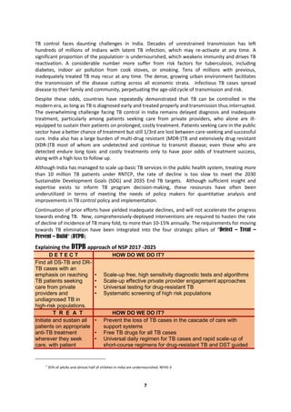 7
TB control faces daunting challenges in India. Decades of unrestrained transmission has left
hundreds of millions of Indians with latent TB infection, which may re-activate at any time. A
significant proportion of the population1 is undernourished, which weakens immunity and drives TB
reactivation. A considerable number more suffer from risk factors for tuberculosis, including
diabetes, indoor air pollution from cook stoves, or smoking. Tens of millions with previous,
inadequately treated TB may recur at any time. The dense, growing urban environment facilitates
the transmission of the disease cutting across all economic strata. Infectious TB cases spread
disease to their family and community, perpetuating the age-old cycle of transmission and risk.
Despite these odds, countries have repeatedly demonstrated that TB can be controlled in the
modern era, as long as TB is diagnosed early and treated properly and transmission thus interrupted.
The overwhelming challenge facing TB control in India remains delayed diagnosis and inadequate
treatment, particularly among patients seeking care from private providers, who alone are ill-
equipped to sustain their patients on prolonged, costly treatment. Patients seeking care in the public
sector have a better chance of treatment but still 1/3rd are lost between care-seeking and successful
cure. India also has a large burden of multi-drug resistant (MDR-)TB and extensively drug resistant
(XDR-)TB most of whom are undetected and continue to transmit disease; even those who are
detected endure long toxic and costly treatments only to have poor odds of treatment success,
along with a high loss to follow up.
Although India has managed to scale up basic TB services in the public health system, treating more
than 10 million TB patients under RNTCP, the rate of decline is too slow to meet the 2030
Sustainable Development Goals (SDG) and 2035 End TB targets. Although sufficient insight and
expertise exists to inform TB program decision-making, these resources have often been
underutilized in terms of meeting the needs of policy makers for quantitative analysis and
improvements in TB control policy and implementation.
Continuation of prior efforts have yielded inadequate declines, and will not accelerate the progress
towards ending TB. New, comprehensively-deployed interventions are required to hasten the rate
of decline of incidence of TB many fold, to more than 10-15% annually. The requirements for moving
towards TB elimination have been integrated into the four strategic pillars of “Detect – Treat –
Prevent – Build” (DTPB).
Explaining the DTPB approach of NSP 2017 -2025
D E T E C T HOW DO WE DO IT?
Find all DS-TB and DR-
TB cases with an
emphasis on reaching
TB patients seeking
care from private
providers and
undiagnosed TB in
high-risk populations.
• Scale-up free, high sensitivity diagnostic tests and algorithms
• Scale-up effective private provider engagement approaches
• Universal testing for drug-resistant TB
• Systematic screening of high risk populations
T R E A T HOW DO WE DO IT?
Initiate and sustain all
patients on appropriate
anti-TB treatment
wherever they seek
care, with patient
• Prevent the loss of TB cases in the cascade of care with
support systems
• Free TB drugs for all TB cases
• Universal daily regimen for TB cases and rapid scale-up of
short-course regimens for drug-resistant TB and DST guided
1
35% of adults and almost half of children in India are undernourished. NFHS-3
 