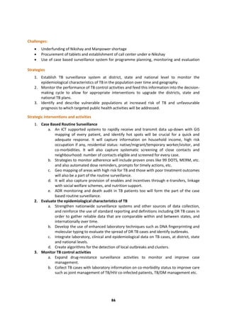 86
Challenges:
 Underfunding of Nikshay and Manpower shortage
 Procurement of tablets and establishment of call center under e-Nikshay
 Use of case based surveillance system for programme planning, monitoring and evaluation
Strategies
1. Establish TB surveillance system at district, state and national level to monitor the
epidemiological characteristics of TB in the population over time and geography.
2. Monitor the performance of TB control activities and feed this information into the decision-
making cycle to allow for appropriate interventions to upgrade the districts, state and
national TB plans.
3. Identify and describe vulnerable populations at increased risk of TB and unfavourable
prognosis to which targeted public health activities will be addressed.
Strategic interventions and activities
1. Case Based Routine Surveillance
a. An ICT supported systems to rapidly receive and transmit data up-down with GIS
mapping of every patient, and identify hot spots will be crucial for a quick and
adequate response. It will capture information on household income, high risk
occupation if any, residential status: native/migrant/temporary worker/visitor, and
co-morbidities. It will also capture systematic screening of close contacts and
neighbourhood: number of contacts eligible and screened for every case.
b. Strategies to monitor adherence will include proven ones like 99 DOTS, MERM, etc.
and also automated dose reminders, prompts for timely actions, etc.
c. Geo mapping of areas with high risk for TB and those with poor treatment outcomes
will also be a part of the routine surveillance.
d. It will also capture provision of enables and incentives through e-transfers, linkage
with social welfare schemes, and nutrition support.
e. ADR monitoring and death audit in TB patients too will form the part of the case
based routine surveillance.
2. Evaluate the epidemiological characteristics of TB
a. Strengthen nationwide surveillance systems and other sources of data collection,
and reinforce the use of standard reporting and definitions including DR TB cases in
order to gather reliable data that are comparable within and between states, and
internationally over time.
b. Develop the use of enhanced laboratory techniques such as DNA fingerprinting and
molecular typing to evaluate the spread of DR TB cases and identify outbreaks.
c. Integrate laboratory, clinical and epidemiological data on TB cases, at district, state
and national levels.
d. Create algorithms for the detection of local outbreaks and clusters.
3. Monitor TB control activities
a. Expand drug-resistance surveillance activities to monitor and improve case
management.
b. Collect TB cases with laboratory information on co-morbidity status to improve care
such as joint management of TB/HIV co-infected patients, TB/DM management etc.
 