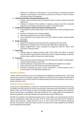 87
c. Enhance the collection of information on case notification, monitoring treatment
adherence, social support and treatment outcomes at all levels in order to monitor
and improve patient management.
4. Identify and describe vulnerable populations for TB
a. Analyze routine surveillance data and perform ad hoc surveys to identify vulnerable
populations.
b. Enhance or implement TB surveillance in migrants, prisoners and other vulnerable
populations according to the particular situation in the district/state.
5. Establish TB Surveillance system from district to National levels
a. TB Surveillance units at district level in DTC, at State level in STDC and National level
at NTI
b. Sentinel surveillance units at medical colleges
c. Laboratory surveillance units at all IRLs and NRLs
d. Use of e-NIKSHAY as the major data source with analytical outputs readily available
at all levels
6. Burden estimation:
a. National TB Prevalence Survey planned to be implemented in 2017-2018
b. Mathematical modelling to be continued under GBD India on periodic basis
c. Regular programmatic survey conducted by programme staff for district level
estimation of disease burden
7. Monitoring:
a. Monthly review of national institutes, NRLs, STOs, STDCs, IRLs, DRTCs at national
level and DTOs at state level for monitoring as well as capacity building, using video
conferencing in addition to biannual review meetings
8. Evaluation:
a. Central and State internal evaluation to be continued with updated methodology to
include all type of patients as per TOG
b. External evaluation / social audit of at least 4,000 patients eligible for incentives
c. Death audit of at least 10% of deaths reported by programme
d. Evaluation conducted by donors will be conducted at a fixed frequency and in
synchronisation of all stakeholders/programme
Laboratory surveillance
Initiate sentinel surveillance as per the “building and strengthening surveillance plan” and further
scale up to continuous surveillance. Establish Laboratory Surveillance in the country with National TB
Institute Bangalore as the nodal institute for building capacity of sentinel surveillance sites at labs in
public and private sector.
Healthcare worker surveillance for TB
Successful AIC implementation is important in preventing HCWs from becoming infected with drug-
susceptible and drug-resistant TB, and thus preventing occupationally acquired TB disease. Screening
HCWs at high risk of TB is likely to reduce transmission and with earlier diagnosis and treatment,
prevent serious illness and disability. Screening of HCWs for TB is a high priority of the programme.
Necessary guidelines are already available and implemented during this NSP period.
All HCW are classified as key affected populations due to their higher risk of acquiring TB and those
who are symptomatic or/and with any signs of TB or chest X Ray abnormality will be offered an
upfront rapid molecular testing upfront to rule in or rule out TB at the first instance and during
periodic screening also. Necessary health insurance schemes will be made available to the HCWs as
per the State government policy.
 