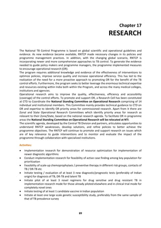 89
Chapter 17
RESEARCH
The National TB Control Programme is based on global scientific and operational guidelines and
evidence. As new evidence became available, RNTCP made necessary changes in its policies and
programme management practices. In addition, with the changing global scenario, RNTCP is
incorporating newer and more comprehensive approaches to TB control. To generate the evidence
needed to guide policy makers and programme managers, the programme implemented measures
to encourage operational research (OR).
The program requires additional knowledge and evidence of the effectiveness of interventions to
optimize policies, improve service quality and increase operational efficiency. This has led to the
realization of the need for a more proactive approach to promoting OR for the benefit of the TB
control efforts. Furthermore, the program seeks to better leverage the enormous technical expertise
and resources existing within India both within the Program, and across the many medical colleges,
institutions and agencies.
Operational research aims to improve the quality, effectiveness, efficiency and accessibility
(coverage) of the control efforts. To promote and support OR, a Research Cell has been constituted
at CTD to Coordinate the National Standing Committee on Operational Research comprising of 14
individual and institutional members. This Committee mainly provides technical guidance to CTD on
OR and expertise to identify OR priority areas for commissioned research. Apart from it there are
Zonal and State Operational Research Committees which identify priority areas for research as
relevant to their Zone/State, based on the national research agenda. To facilitate OR in programme
areas the National Standing Committee on Operational Research will be relocated at NTI.
The scientific agenda, developed by the Central TB Division and partners, articulates opportunities to
understand RNTCP weaknesses, develop solutions, and refine policies to better achieve the
programme objectives. The RNTCP will continue to promote and support research on issues which
are of key relevance to guide interventions and to monitor and evaluate the impact of the
programme through collaboration with specialized institutions.
Activities:
 Implementation research for demonstration of resource optimization for implementation of
newer diagnostic algorithms
 Conduct implementation research for feasibility of active case finding among key population for
prioritization
 Feasibility of scale-up chemoprophylaxis / preventive therapy in different risk groups, contacts of
TB / DR-TB etc
 Initiate testing / evaluation of at least 3 new diagnostic/prognostic tests (preferably of Indian
origin) for diagnosis of TB, DR-TB and latent TB
 Initiate pilot of at least 3 novel regimens for drug sensitive and drug resistant TB in
implementation research mode for those already piloted elsewhere and in clinical trial mode for
completely novel ones
 Initiate testing of at least 1 candidate vaccine in Indian population
 Initiate at least one large scale genetic susceptibility study, preferably from the same sample of
that of TB prevalence survey
 