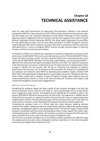 91
Chapter 18
TECHNICAL ASSISTANCE
India has made bold commitments for tuberculosis (TB) elimination, reflected in this National
Strategic Plan (NSP) for Tuberculosis Control (2017–2025) and the international commitments under
End TB Strategy and U.N. Sustainable Development Goals (SDGs). Delivering on these ambitious
objectives requires heightened technical assistance (TA) that has supported the country’s Revised
National Tuberculosis Control Programme (RNTCP). The World Health Organization Country Office
for India (WCO-India) has been, since the year 1999, providing TA to RNTCP through its Technical
Support Network (TSN), which comprises consultants who work in coordination with the central and
state governments in India to strengthen RNTCP activities through technical support in planning,
training, surveillance, monitoring and evaluation.
An evaluation of WHO’s TA to RNTCP was undertaken to provide an independent assessment of the
performance of WHO-RNTCP TSN and to assess the need and scale for TA from WHO-RNTCP TSN to
support TB control activities in India. The most important finding of the assessment pertains to the
crucial role the WHO-RNTCP TSN plays in the planning, implementation, and monitoring of RNTCP—
right from the national level through to the program activities in the field. The network’s consultants
in the field have been successful in meeting the various TA needs required for implementation of the
strategy to identify and cure persons with TB and in monitoring and evaluation of program
performance. Over the years, the TA provided by TSN consultants has evolved from facilitating TB
case detection and treatment under RNTCP to addressing more ambitious targets outlined in NSP
(2012–2017) and supporting the implementation of recent global advances in TB diagnosis and care,
which include, among others, adoption of rapid TB diagnosis through rapid molecular tests and
evidence-based policy revisions to move to the daily anti-tubercular treatment (ATT) regime, drug
resistant TB management, private sector engagement etc.
Need and scale of TA required:
Considering the ambitious targets and large number of new activities envisaged in the NSP, the
technical assistance need to continue and scaled up. Areas requiring high end TA include private
sector engagement, drug resistant TB management and establishing TB surveillance system. The
present WHO-RNTCP-TSN will be focusing more on these areas. The programme in addition will be
hiring technical consultants as regional consultants and over the next 3 years to support programme
implementation activities. This dual technical support will be necessary for the next 5 years, then the
whole technical assistance can be transitioned to the regional consultants hired by programme.
Translating the ambitious vision of a TB-free India into reality demands scaled-up technical
assistance (TA) support, adding new skill sets, improving the capacity to address the rapidly changing
landscape, and adapting to address local epidemiologic drivers. The technical support network (TSN)
working in coordination with the central and state governments in India, supports the central, state,
and local governments in RNTCP activities. The technical consultants are based at the CTD and in the
states to provide TA to central, state, and district program management units.
The TA will be considered an integral part of the technical support provided to the RNTCP through
the ongoing partnership with various development partners especially at a time when the global
community must support India’s efforts to end TB.
 