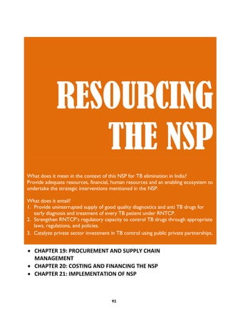 92
 CHAPTER 19: PROCUREMENT AND SUPPLY CHAIN
MANAGEMENT
 CHAPTER 20: COSTING AND FINANCING THE NSP
 CHAPTER 21: IMPLEMENTATION OF NSP
RESOURCING
THE NSP
What does it mean in the context of this NSP for TB elimination in India?
Provide adequate resources, financial, human resources and an enabling ecosystem to
undertake the strategic interventions mentioned in the NSP.
What does it entail?
1. Provide uninterrupted supply of good quality diagnostics and anti TB drugs for
early diagnosis and treatment of every TB patient under RNTCP.
2. Strengthen RNTCP’s regulatory capacity to control TB drugs through appropriate
laws, regulations, and policies.
3. Catalyze private sector investment in TB control using public private partnerships.
 
