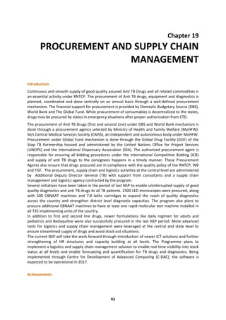 93
Chapter 19
PROCUREMENT AND SUPPLY CHAIN
MANAGEMENT
Introduction
Continuous and smooth supply of good quality assured Anti TB Drugs and all related commodities is
an essential activity under RNTCP. The procurement of Anti TB drugs, equipment and diagnostics is
planned, coordinated and done centrally on an annual basis through a well-defined procurement
mechanism. The financial support for procurement is provided by Domestic Budgetary Source (DBS),
World Bank and The Global Fund. While procurement of consumables is decentralized to the states,
drugs may be procured by states in emergency situations after proper authorization from CTD.
The procurement of Anti TB Drugs (first and second Line) under DBS and World Bank mechanism is
done through a procurement agency selected by Ministry of Health and Family Welfare (MoHFW).
M/s Central Medical Services Society (CMSS), an independent and autonomous body under MoHFW.
Procurement under Global Fund mechanism is done through the Global Drug Facility (GDF) of the
Stop TB Partnership housed and administered by the United Nations Office for Project Services
(UNOPS) and the International Dispensary Association (IDA). The authorized procurement agent is
responsible for ensuring all bidding procedures under the International Competitive Bidding (ICB)
and supply of anti TB drugs to the consignees happens in a timely manner. These Procurement
Agents also ensure that drugs procured are in compliance with the quality policy of the RNTCP, WB
and TGF. The procurement, supply chain and logistics activities at the central level are administered
by Additional Deputy Director General (TB) with support from consultants and a supply chain
management and logistics agency contracted by the program.
Several initiatives have been taken in the period of last NSP to enable uninterrupted supply of good
quality diagnostics and anti TB drugs to all TB patients. 2500 LED microscopes were procured, along
with 500 CBNAAT machines and 7.8 lakhs cartridges to expand the reach of quality diagnostics
across the country and strengthen district level diagnostic capacities. The program also plans to
procure additional CBNAAT machines to have at least one rapid molecular test machine installed in
all 735 implementing units of the country.
In addition to first and second line drugs, newer formulations like daily regimen for adults and
pediatrics and Bedaquiline were also successfully procured in the last NSP period. More advanced
tools for logistics and supply chain management were leveraged at the central and state level to
ensure streamlined supply of drugs and avoid stock out situations.
The current NSP will take the work forward through introduction of newer ICT solutions and further
strengthening of HR structures and capacity building at all levels. The Programme plans to
implement a logistics and supply chain management solution to enable real time visibility into stock
status at all levels and enable forecasting and quantification for TB drugs and diagnostics. Being
implemented through Centre for Development of Advanced Computing (C-DAC), the software is
expected to be operational in 2017.
Achievements
 