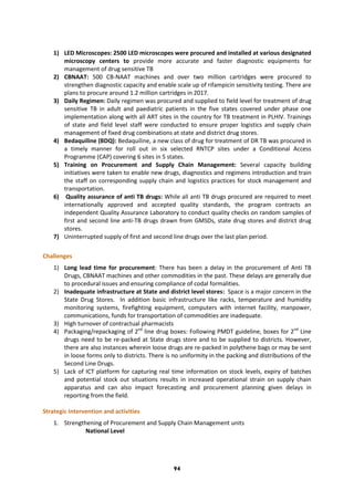 94
1) LED Microscopes: 2500 LED microscopes were procured and installed at various designated
microscopy centers to provide more accurate and faster diagnostic equipments for
management of drug sensitive TB
2) CBNAAT: 500 CB-NAAT machines and over two million cartridges were procured to
strengthen diagnostic capacity and enable scale up of rifampicin sensitivity testing. There are
plans to procure around 1.2 million cartridges in 2017.
3) Daily Regimen: Daily regimen was procured and supplied to field level for treatment of drug
sensitive TB in adult and paediatric patients in the five states covered under phase one
implementation along with all ART sites in the country for TB treatment in PLHIV. Trainings
of state and field level staff were conducted to ensure proper logistics and supply chain
management of fixed drug combinations at state and district drug stores.
4) Bedaquiline (BDQ): Bedaquiline, a new class of drug for treatment of DR TB was procured in
a timely manner for roll out in six selected RNTCP sites under a Conditional Access
Programme (CAP) covering 6 sites in 5 states.
5) Training on Procurement and Supply Chain Management: Several capacity building
initiatives were taken to enable new drugs, diagnostics and regimens introduction and train
the staff on corresponding supply chain and logistics practices for stock management and
transportation.
6) Quality assurance of anti TB drugs: While all anti TB drugs procured are required to meet
internationally approved and accepted quality standards, the program contracts an
independent Quality Assurance Laboratory to conduct quality checks on random samples of
first and second line anti-TB drugs drawn from GMSDs, state drug stores and district drug
stores.
7) Uninterrupted supply of first and second line drugs over the last plan period.
Challenges
1) Long lead time for procurement: There has been a delay in the procurement of Anti TB
Drugs, CBNAAT machines and other commodities in the past. These delays are generally due
to procedural issues and ensuring compliance of codal formalities.
2) Inadequate infrastructure at State and district level stores: Space is a major concern in the
State Drug Stores. In addition basic infrastructure like racks, temperature and humidity
monitoring systems, firefighting equipment, computers with internet facility, manpower,
communications, funds for transportation of commodities are inadequate.
3) High turnover of contractual pharmacists
4) Packaging/repackaging of 2nd
line drug boxes: Following PMDT guideline, boxes for 2nd
Line
drugs need to be re-packed at State drugs store and to be supplied to districts. However,
there are also instances wherein loose drugs are re-packed in polythene bags or may be sent
in loose forms only to districts. There is no uniformity in the packing and distributions of the
Second Line Drugs.
5) Lack of ICT platform for capturing real time information on stock levels, expiry of batches
and potential stock out situations results in increased operational strain on supply chain
apparatus and can also impact forecasting and procurement planning given delays in
reporting from the field.
Strategic Intervention and activities
1. Strengthening of Procurement and Supply Chain Management units
National Level
 