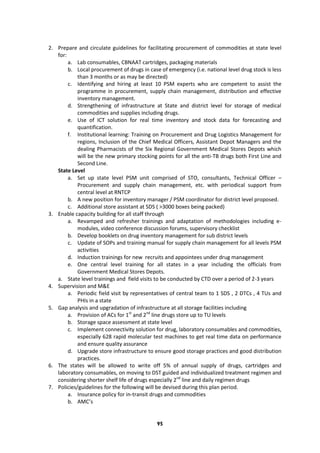95
2. Prepare and circulate guidelines for facilitating procurement of commodities at state level
for:
a. Lab consumables, CBNAAT cartridges, packaging materials
b. Local procurement of drugs in case of emergency (i.e. national level drug stock is less
than 3 months or as may be directed)
c. Identifying and hiring at least 10 PSM experts who are competent to assist the
programme in procurement, supply chain management, distribution and effective
inventory management.
d. Strengthening of infrastructure at State and district level for storage of medical
commodities and supplies including drugs.
e. Use of ICT solution for real time inventory and stock data for forecasting and
quantification.
f. Institutional learning: Training on Procurement and Drug Logistics Management for
regions, Inclusion of the Chief Medical Officers, Assistant Depot Managers and the
dealing Pharmacists of the Six Regional Government Medical Stores Depots which
will be the new primary stocking points for all the anti-TB drugs both First Line and
Second Line.
State Level
a. Set up state level PSM unit comprised of STO, consultants, Technical Officer –
Procurement and supply chain management, etc. with periodical support from
central level at RNTCP
b. A new position for inventory manager / PSM coordinator for district level proposed.
c. Additional store assistant at SDS ( >3000 boxes being packed)
3. Enable capacity building for all staff through
a. Revamped and refresher trainings and adaptation of methodologies including e-
modules, video conference discussion forums, supervisory checklist
b. Develop booklets on drug inventory management for sub district levels
c. Update of SOPs and training manual for supply chain management for all levels PSM
activities
d. Induction trainings for new recruits and appointees under drug management
e. One central level training for all states in a year including the officials from
Government Medical Stores Depots.
a. State level trainings and field visits to be conducted by CTD over a period of 2-3 years
4. Supervision and M&E
a. Periodic field visit by representatives of central team to 1 SDS , 2 DTCs , 4 TUs and
PHIs in a state
5. Gap analysis and upgradation of infrastructure at all storage facilities including
a. Provision of ACs for 1st
and 2nd
line drugs store up to TU levels
b. Storage space assessment at state level
c. Implement connectivity solution for drug, laboratory consumables and commodities,
especially 628 rapid molecular test machines to get real time data on performance
and ensure quality assurance
d. Upgrade store infrastructure to ensure good storage practices and good distribution
practices.
6. The states will be allowed to write off 5% of annual supply of drugs, cartridges and
laboratory consumables, on moving to DST guided and individualized treatment regimen and
considering shorter shelf life of drugs especially 2nd
line and daily regimen drugs
7. Policies/guidelines for the following will be devised during this plan period.
a. Insurance policy for in-transit drugs and commodities
b. AMC’s
 