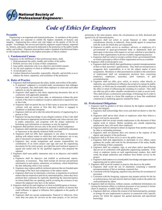 Code of Ethics for Engineers
Preamble                                                                                   pertaining to the same project, unless the circumstances are fully disclosed and
     Engineering is an important and learned profession. As members of this profes-        agreed to by all interested parties.
sion, engineers are expected to exhibit the highest standards of honesty and                      c. Engineers shall not solicit or accept financial or other valuable
integrity. Engineering has a direct and vital impact on the quality of life for all                  consideration, directly or indirectly, from outside agents in connection
people. Accordingly, the services provided by engineers require honesty, impartial-                  with the work for which they are responsible.
ity, fairness, and equity, and must be dedicated to the protection of the public health,          d. Engineers in public service as members, advisors, or employees of a
safety, and welfare. Engineers must perform under a standard of professional behav-                  governmental or quasi-governmental body or department shall not
ior that requires adherence to the highest principles of ethical conduct.                            participate in decisions with respect to services solicited or provided by
                                                                                                     them or their organizations in private or public engineering practice.
  I. Fundamental Canons                                                                           e. Engineers shall not solicit or accept a contract from a governmental body
   Engineers, in the fulfillment of their professional duties, shall:                                on which a principal or officer of their organization serves as a member.
    1. Hold paramount the safety, health, and welfare of the public.                           5. Engineers shall avoid deceptive acts.
    2. Perform services only in areas of their competence.                                        a. Engineers shall not falsify their qualifications or permit misrepresentation
    3. Issue public statements only in an objective and truthful manner.                             of their or their associates’ qualifications. They shall not misrepresent or
    4. Act for each employer or client as faithful agents or trustees.                               exaggerate their responsibility in or for the subject matter of prior
    5. Avoid deceptive acts.                                                                         assignments. Brochures or other presentations incident to the solicitation
    6. Conduct themselves honorably, responsibly, ethically, and lawfully so as to                   of employment shall not misrepresent pertinent facts concerning
       enhance the honor, reputation, and usefulness of the profession.                              employers, employees, associates, joint venturers, or past
                                                                                                     accomplishments.
 II. Rules of Practice                                                                            b. Engineers shall not offer, give, solicit, or receive, either directly or
     1. Engineers shall hold paramount the safety, health, and welfare of the public.
                                                                                                     indirectly, any contribution to influence the award of a contract by public
        a. If engineers’ judgment is overruled under circumstances that endanger
                                                                                                     authority, or which may be reasonably construed by the public as having
           life or property, they shall notify their employer or client and such other
                                                                                                     the effect or intent of influencing the awarding of a contract. They shall
           authority as may be appropriate.
        b. Engineers shall approve only those engineering documents that are in                      not offer any gift or other valuable consideration in order to secure work.
            conformity with applicable standards.                                                    They shall not pay a commission, percentage, or brokerage fee in order to
        c. Engineers shall not reveal facts, data, or information without the prior                  secure work, except to a bona fide employee or bona fide established
           consent of the client or employer except as authorized or required by law                 commercial or marketing agencies retained by them.
           or this Code.
        d. Engineers shall not permit the use of their name or associate in business
                                                                                           III. Professional Obligations
                                                                                               1. Engineers shall be guided in all their relations by the highest standards of
            ventures with any person or firm that they believe is engaged in
                                                                                                  honesty and integrity.
            fraudulent or dishonest enterprise.
                                                                                                  a. Engineers shall acknowledge their errors and shall not distort or alter the
        e. Engineers shall not aid or abet the unlawful practice of engineering by a
                                                                                                     facts.
           person or firm.
                                                                                                  b. Engineers shall advise their clients or employers when they believe a
        f. Engineers having knowledge of any alleged violation of this Code shall
                                                                                                     project will not be successful.
           report thereon to appropriate professional bodies and, when relevant, also
                                                                                                  c. Engineers shall not accept outside employment to the detriment of their
           to public authorities, and cooperate with the proper authorities in
                                                                                                     regular work or interest. Before accepting any outside engineering
           furnishing such information or assistance as may be required.
                                                                                                     employment, they will notify their employers.
     2. Engineers shall perform services only in the areas of their competence.
                                                                                                  d. Engineers shall not attempt to attract an engineer from another employer
        a. Engineers shall undertake assignments only when qualified by education
                                                                                                     by false or misleading pretenses.
           or experience in the specific technical fields involved.
                                                                                                  e. Engineers shall not promote their own interest at the expense of the
        b. Engineers shall not affix their signatures to any plans or documents
                                                                                                     dignity and integrity of the profession.
            dealing with subject matter in which they lack competence, nor to any
                                                                                               2. Engineers shall at all times strive to serve the public interest.
            plan or document not prepared under their direction and control.                      a. Engineers shall seek opportunities to participate in civic affairs; career
        c. Engineers may accept assignments and assume responsibility for
                                                                                                     guidance for youths; and work for the advancement of the safety, health,
           coordination of an entire project and sign and seal the engineering
                                                                                                     and well-being of their community.
           documents for the entire project, provided that each technical segment is
                                                                                                  b. Engineers shall not complete, sign, or seal plans and/or specifications
           signed and sealed only by the qualified engineers who prepared the                        that are not in conformity with applicable engineering standards. If the
           segment.                                                                                  client or employer insists on such unprofessional conduct, they shall
     3. Engineers shall issue public statements only in an objective and truthful
                                                                                                     notify the proper authorities and withdraw from further service on the
        manner.
                                                                                                     project.
        a. Engineers shall be objective and truthful in professional reports,
                                                                                                  c. Engineers shall endeavor to extend public knowledge and appreciation of
           statements, or testimony. They shall include all relevant and pertinent
                                                                                                     engineering and its achievements.
           information in such reports, statements, or testimony, which should bear
                                                                                               3. Engineers shall avoid all conduct or practice that deceives the public.
           the date indicating when it was current.
                                                                                                  a. Engineers shall avoid the use of statements containing a material
        b. Engineers may express publicly technical opinions that are founded upon
                                                                                                     misrepresentation of fact or omitting a material fact.
            knowledge of the facts and competence in the subject matter.                          b. Consistent with the foregoing, engineers may advertise for recruitment of
        c. Engineers shall issue no statements, criticisms, or arguments on technical
                                                                                                     personnel.
           matters that are inspired or paid for by interested parties, unless they have          c. Consistent with the foregoing, engineers may prepare articles for the lay
           prefaced their comments by explicitly identifying the interested parties
                                                                                                     or technical press, but such articles shall not imply credit to the author for
           on whose behalf they are speaking, and by revealing the existence of any
                                                                                                     work performed by others.
           interest the engineers may have in the matters.                                     4. Engineers shall not disclose, without consent, confidential information con-
     4. Engineers shall act for each employer or client as faithful agents or trustees.           cerning the business affairs or technical processes of any present or former
        a. Engineers shall disclose all known or potential conflicts of interest that             client or employer, or public body on which they serve.
           could influence or appear to influence their judgment or the quality of                a. Engineers shall not, without the consent of all interested parties, promote
           their services.                                                                           or arrange for new employment or practice in connection with a specific
        b. Engineers shall not accept compensation, financial or otherwise, from                     project for which the engineer has gained particular and specialized
            more than one party for services on the same project, or for services                    knowledge.
 