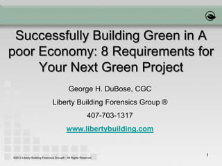 1
Successfully Building Green in A
poor Economy: 8 Requirements for
Your Next Green Project
George H. DuBose, CGC
Liberty Building Forensics Group ®
407-703-1317
www.libertybuilding.com
©2012 Liberty Building Forensics Group® - All Rights Reserved
 
