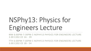 NSPhy13: Physics for
Engineers Lecture
MW 6:00PM-7:30PM C-NSPHY13 PHYSICS FOR ENGINEERS LECTURE
3.00 C202 CE 1A - 39
TTH 6:00PM-7:30PM C-NSPHY13 PHYSICS FOR ENGINEERS LECTURE
3.00 C202 CE 1B - 54
 