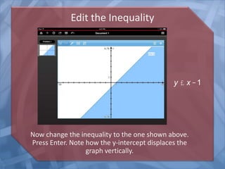 Edit the Inequality
Now change the inequality to the one shown above.
Press Enter. Note how the y-intercept displaces the
graph vertically.
y £ x -1
 