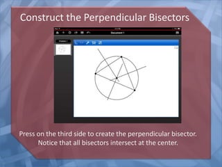 Construct the Perpendicular Bisectors

Press on the third side to create the perpendicular bisector.
Notice that all bisectors intersect at the center.

 