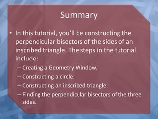 Summary
• In this tutorial, you’ll be constructing the
perpendicular bisectors of the sides of an
inscribed triangle. The steps in the tutorial
include:
– Creating a Geometry Window.
– Constructing a circle.
– Constructing an inscribed triangle.
– Finding the perpendicular bisectors of the three
sides.

 