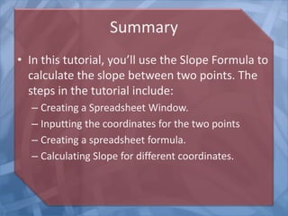Summary
• In this tutorial, you’ll use the Slope Formula to
calculate the slope between two points. The
steps in the tutorial include:
– Creating a Spreadsheet Window.
– Inputting the coordinates for the two points
– Creating a spreadsheet formula.
– Calculating Slope for different coordinates.