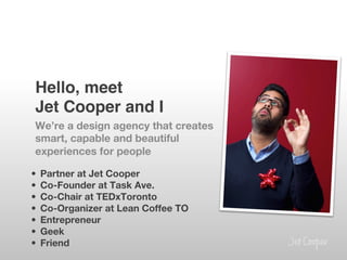 Hello, meet 
 
 Jet Cooper and I!
 We’re a design agency that creates
 smart, capable and beautiful
 experiences for people

•    Partner at Jet Cooper
•    Co-Founder at Task Ave.
•    Co-Chair at TEDxToronto
•    Co-Organizer at Lean Coffee TO
•    Entrepreneur
•    Geek
•    Friend
 