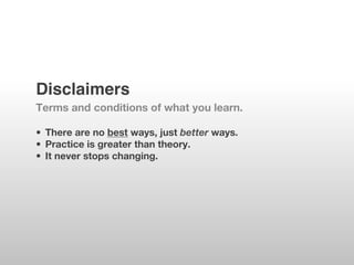 Disclaimers!
Terms and conditions of what you learn.

•  There are no best ways, just better ways.
•  Practice is greater than theory.
•  It never stops changing.
 