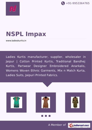 +91-9953364765
A Member of
NSPL Impax
www.ladieskurtis.in
Ladies Kurtis manufacturer, supplier, wholesaler in
Jaipur | Cotton Printed Kurtis, Traditional Bandhej
Kurtis, Partwear Designer Embroidered Anarkalis,
Womens Woven Ethnic Garments, Mix n Match Kurta,
Ladies Suits, Jaipuri Printed Fabrics.
 