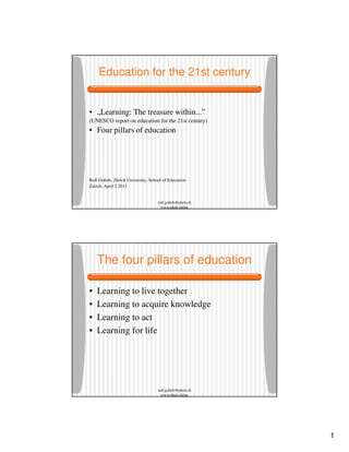 1
rolf.gollob@phzh.ch
www.phzh.ch/ipe
Education for the 21st century
• „Learning: The treasure within...”
(UNESCO report on education for the 21st century)
• Four pillars of education
Rolf Gollob, Zürich University, School of Education
Zurich, April 2 2011
rolf.gollob@phzh.ch
www.phzh.ch/ipe
The four pillars of education
• Learning to live together
• Learning to acquire knowledge
• Learning to act
• Learning for life
 