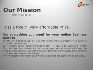 Our Mission
         What we are about




Hassle free @ very affordable Price
Get everything you need for your online Business
success
Our Mission is to build your professional websites that represents your business
in the best possible way.
Our website design solution makes it easy for you to be successful on the
Web, We take the responsibility to manage your Web presence while you can
focus on your business, we won’t let you spend any unnecessary time worrying
about how your website is working.
For Any question and change our website designers are just a phone call away.




                                  NetSet Software Pvt. Ltd
 